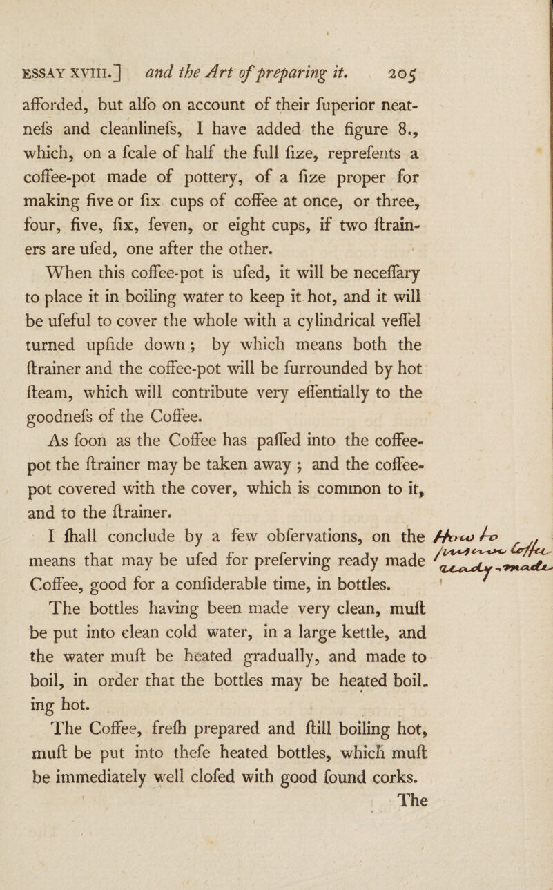 afforded, but alfo on account of their fuperior neat- nefs and cleanlinefs, I have added the figure 8., which, on a fcale of half the full fize, reprefents a coffee-pot made of pottery, of a fize proper for making five or fix cups of coffee at once, or three, four, five, fix, feven, or eight cups, if two {train¬ ers are ufed, one after the other. When this coffee-pot is ufed, it will be neceffary to place it in boiling water to keep it hot, and it will be ufeful to cover the whole with a cylindrical veffel turned upfide down; by which means both the ftrainer and the coffee-pot will be furrounded by hot {team, which will contribute very effentially to the goodnefs of the Coffee. As foon as the Coffee has paffed into the coffee¬ pot the (trainer may be taken away ; and the coffee¬ pot covered with the cover, which is common to it, and to the {trainer. I {hall conclude by a few obfervations, on the means that may be ufed for preferving ready made Coffee, good for a confiderable time, in bottles. The bottles having been made very clean, muff be put into clean cold water, in a large kettle, and the water muff be heated gradually, and made to boil, in order that the bottles may be heated boil, ing hot. The Coffee, frelh prepared and {till boiling hot, mult be put into thefe heated bottles, which muff be immediately well clofed with good found corks. The