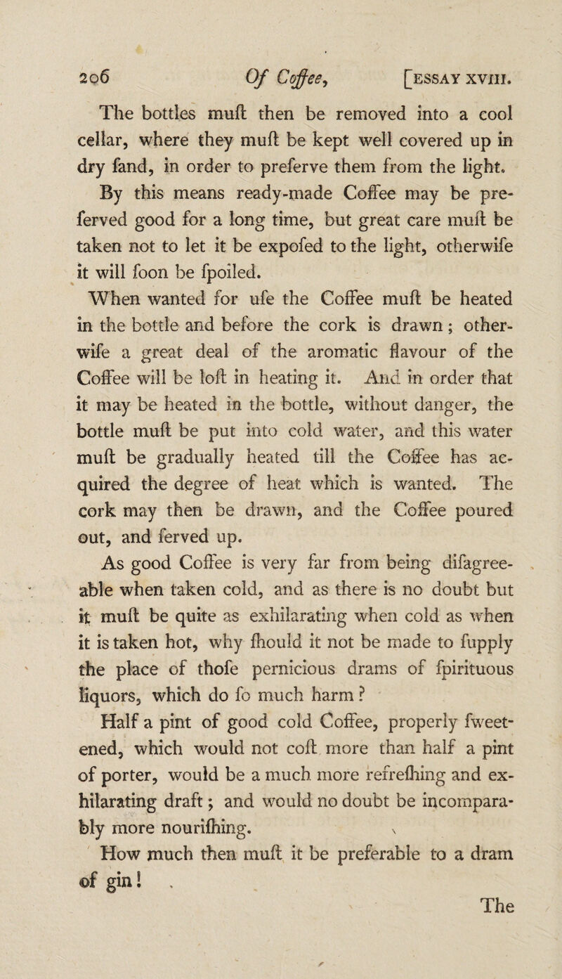 The bottles muft then be removed into a cool cellar, where they muft be kept well covered up in dry fand, in order to preferve them from the light* By this means ready-made Coffee may be pre- ferved good for a long time, but great care muft be taken not to let it be expofed to the light, otherwife it will foon be fpoiled. When wanted for ufe the Coffee muft be heated in the bottle and before the cork is drawn; other- wife a great deal of the aromatic flavour of the Coffee will be loft in heating it. And in order that it may be heated in the bottle, without danger, the bottle muft be put into cold water, and this water muft be gradually heated till the Coffee has ac¬ quired the degree of heat which is wanted. The cork may then be drawn, and the Coffee poured out, and ferved up. As good Coffee is very far from being difagree- able when taken cold, and as there is no doubt but it muft be quite as exhilarating when cold as when it is taken hot, why fhould it not be made to fupply the place of thofe pernicious drams of fpirituous liquors, which do fo much harm ? Half a pint of good cold Coffee, properly fweet- ened, which would not coft more than half a pint of porter, would be a much more refrefhing and ex¬ hilarating draft; and would no doubt be incompara¬ bly more nourifhing. \ How much then muft it be preferable to a dram of gin!