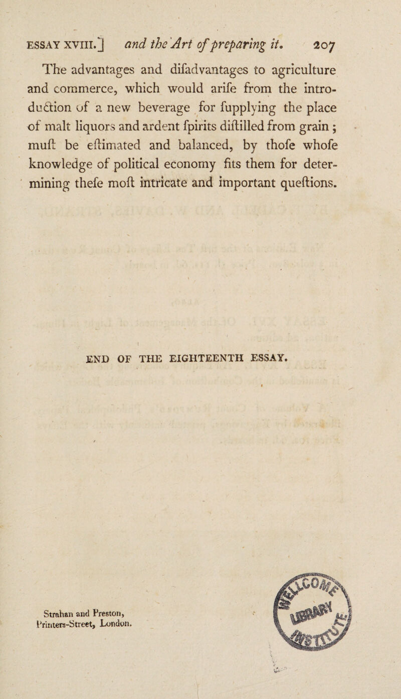 I essay xviii.J and the Art of preparing it. 207 The advantages and difadvantages to agriculture and commerce, which would arife from the intro¬ duction of a new beverage for fupplying the place of malt liquors and ardent fpirits diftilled from grain ; muff be eilimated and balanced, by thofe whofe knowledge of political economy fits them for deter¬ mining thefe moft intricate and important queftions. END OF THE EIGHTEENTH ESSAY Strahan and Preston, Printera-Street, London.