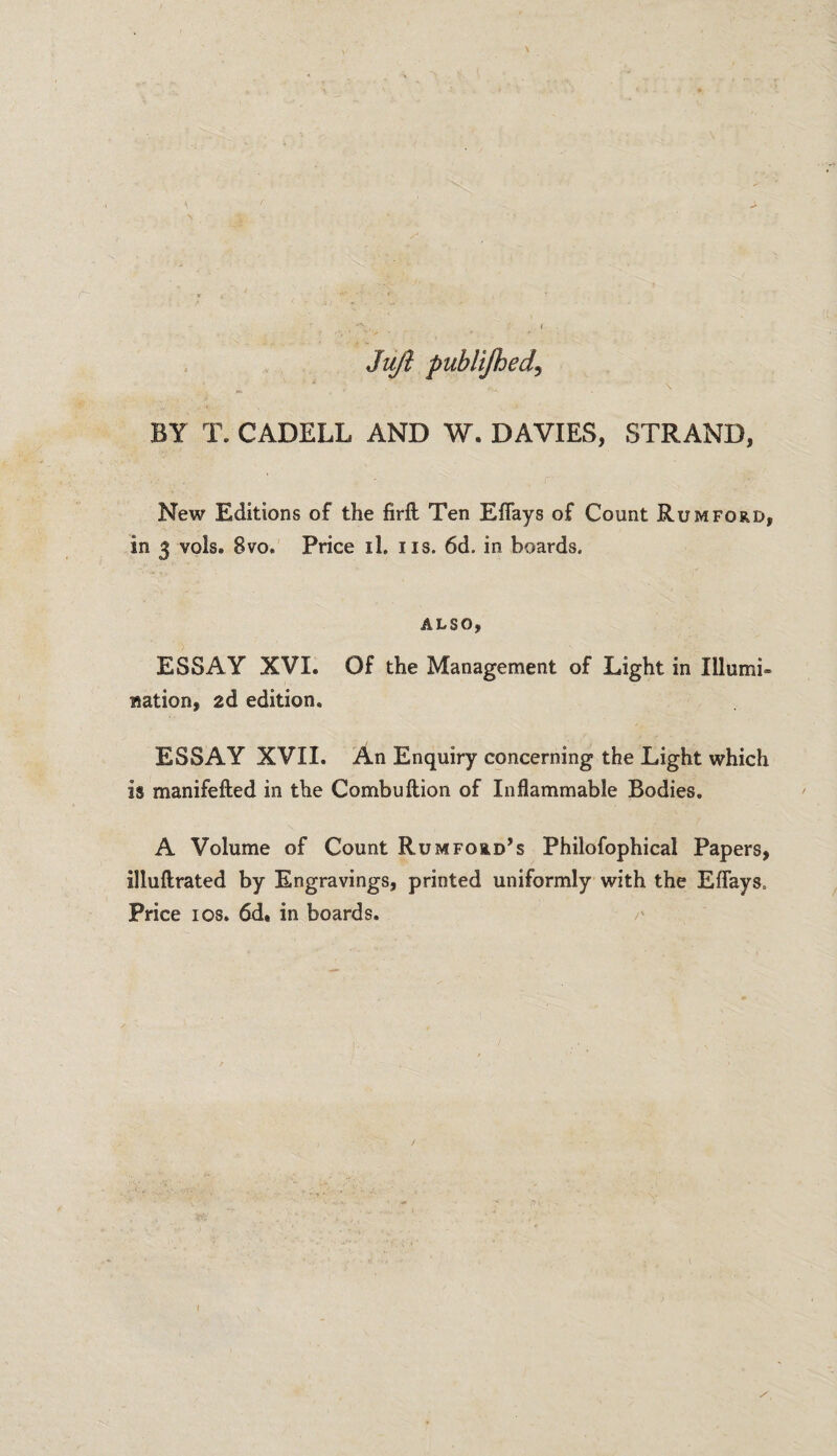 Juji publifhed, BY T. CADELL AND W. DAVIES, STRAND, New Editions of the firft Ten Effays of Count Rum ford, in 3 vols. 8vo. Price il. ns. 6d. in boards. ALSO, ESSAY XVI. Of the Management of Light in Illumi¬ nation, 2d edition. ESSAY XVII. An Enquiry concerning the Light which is manifefted in the Combuftion of Inflammable Bodies. A Volume of Count Rumfoud’s Philofophical Papers, illuftrated by Engravings, printed uniformly with the Effays. Price ios. 6d» in boards. /'