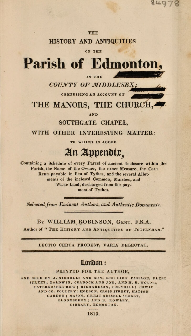 Su.973 THE HISTORY AND ANTIQUITIES OF THE Parish of Edmonton, IN THE COUNTY OF MIDDLESEX; COMPRISING AN ACCOUNT OF THE MANORS, THE CHURCH, AND SOUTHGATE CHAPEL, WITH OTHER INTERESTING MATTER: TO WHICH IS ADDED 2ln 2lppmtitT, Containing a Schedule of every Parcel of ancient Inclosure within the Parish, the Name of the Owner, the exact Measure, the Corn Rents payable in lieu of Tythes, and the several Allot- , ments of the inclosed Common, Marshes, and Waste Land, discharged from the pay¬ ment of Tythes. Selected from Eminent Authors, and Authentic Documents. By WILLIAM ROBINSON, Gent. F.S.A. Author of “The History and Antiquities of Tottenham.” LECTIO CERTA PRODEST, VARIA DELECTAT. UoiVOcm: PRINTED FOR THE AUTHOR, AND SOLD BY J. NICIIOLLS AND SON, RED LION PASSAGE, FLEET STREET; BALDWIN, CRADOCK AND JOY, AND H. R. YOUNG, PATERNOSTER-ROW; RICHARDSON, CORNUILL; COWIE AND CO. POULTRY ; HODSON, CROSS STREET, HATTON GARDEN; MASON, GR EAT R U 8 SELL STREET, BLOOMSBURY; AND U. ROWLEY, LIBRARY, EDMONTON. 1819.