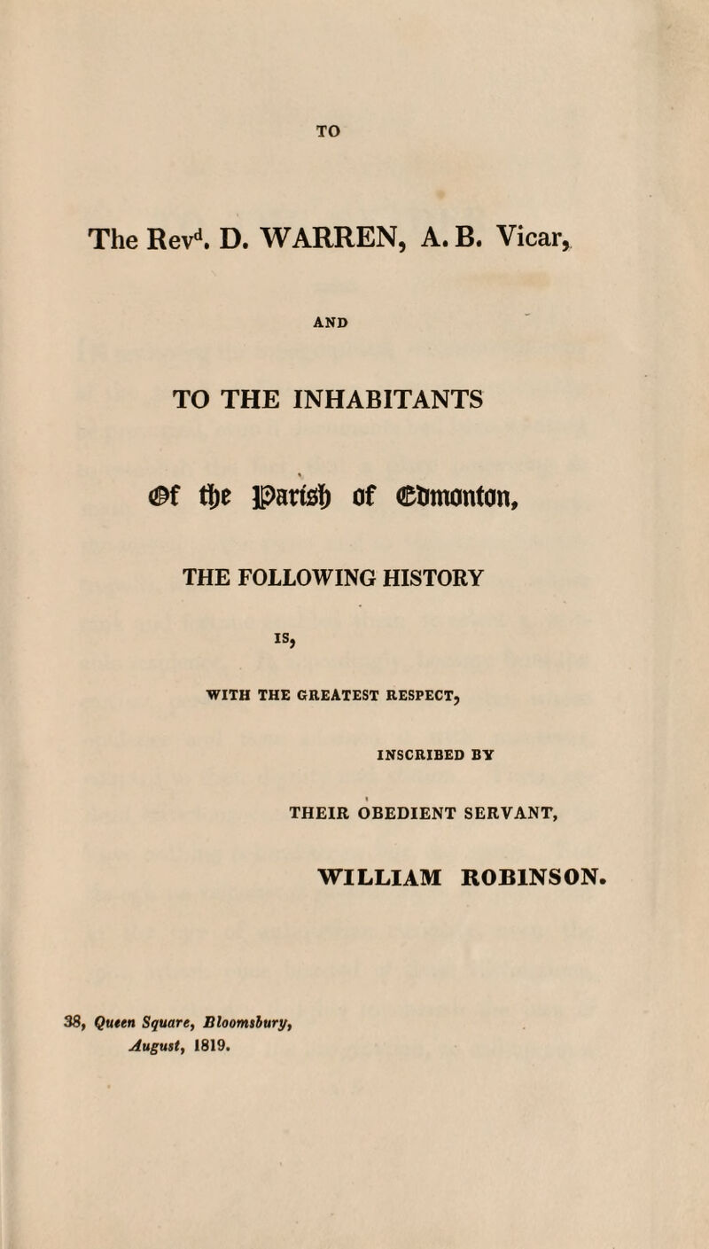 TO The Revd. D. WARREN, A. B. Vicar, AND TO THE INHABITANTS % <Bi tlje parts!) of ©timonton, THE FOLLOWING HISTORY is, WITH THE GREATEST RESPECT, INSCRIBED BY THEIR OBEDIENT SERVANT, WILLIAM ROBINSON. 38, Queen Square, Bloomsbury, August, 1819.