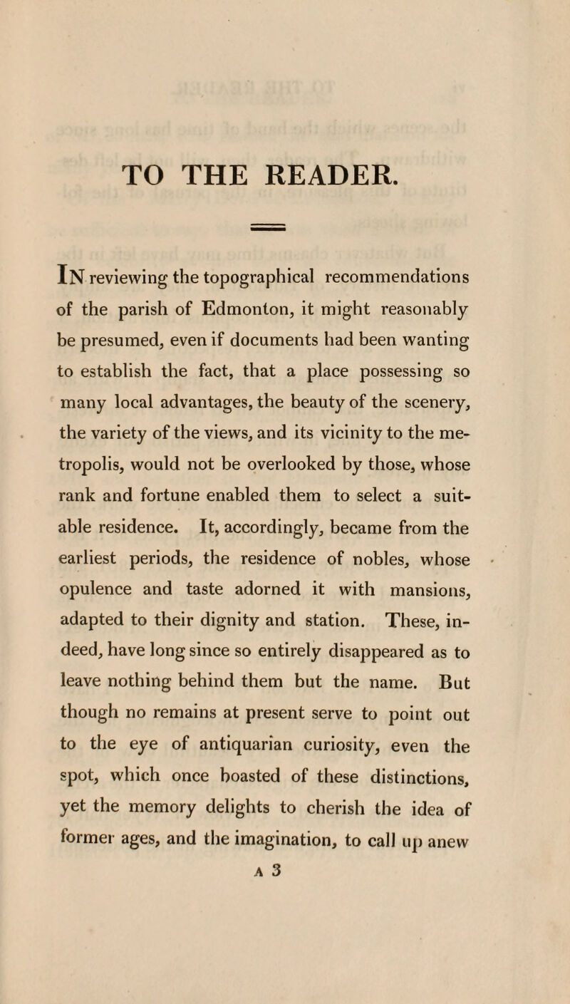 In reviewing the topographical recommendations of the parish of Edmonton, it might reasonably be presumed, even if documents had been wanting to establish the fact, that a place possessing so many local advantages, the beauty of the scenery, the variety of the views, and its vicinity to the me¬ tropolis, would not be overlooked by those, whose rank and fortune enabled them to select a suit¬ able residence. It, accordingly, became from the earliest periods, the residence of nobles, whose opulence and taste adorned it with mansions, adapted to their dignity and station. These, in¬ deed, have long since so entirely disappeared as to leave nothing behind them but the name. But though no remains at present serve to point out to the eye of antiquarian curiosity, even the spot, which once boasted of these distinctions, yet the memory delights to cherish the idea of former ages, and the imagination, to call up anew a 3