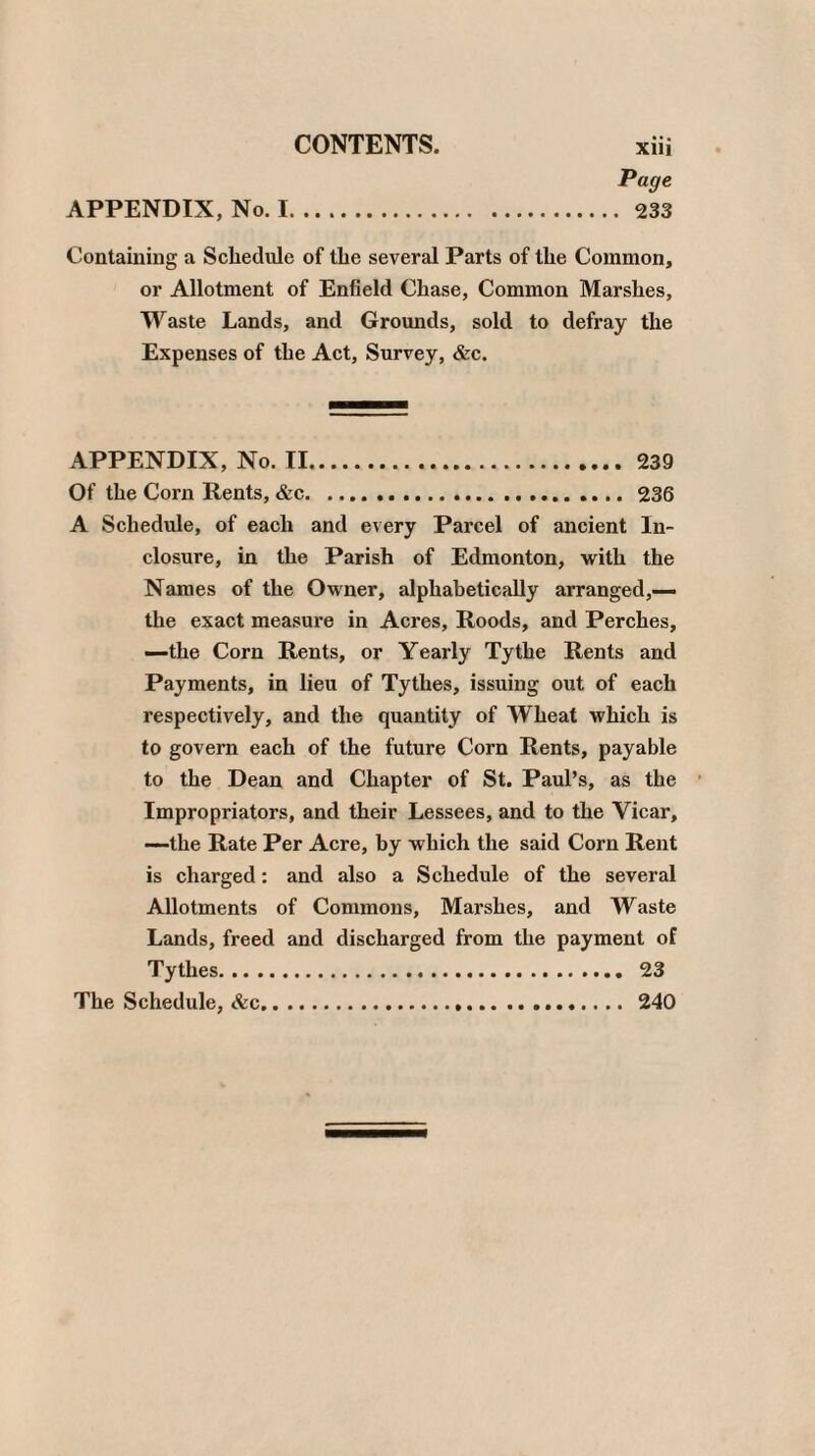 Page Containing a Schedule of the several Parts of the Common, or Allotment of Enfield Chase, Common Marshes, Waste Lands, and Grounds, sold to defray the Expenses of the Act, Survey, &c. APPENDIX, No. II. 239 Of the Corn Rents, &c.236 A Schedule, of each and every Parcel of ancient ln- closure, in the Parish of Edmonton, with the Names of the Owner, alphabetically arranged,— the exact measure in Acres, Roods, and Perches, —the Corn Rents, or Yearly Tythe Rents and Payments, in lieu of Tythes, issuing out of each respectively, and the quantity of Wheat which is to govern each of the future Corn Rents, payable to the Dean and Chapter of St. Paul’s, as the Impropriators, and their Lessees, and to the Vicar, —the Rate Per Acre, by which the said Corn Rent is charged: and also a Schedule of the several Allotments of Commons, Marshes, and Waste Lands, freed and discharged from the payment of Tythes. 23 The Schedule, &c. 240