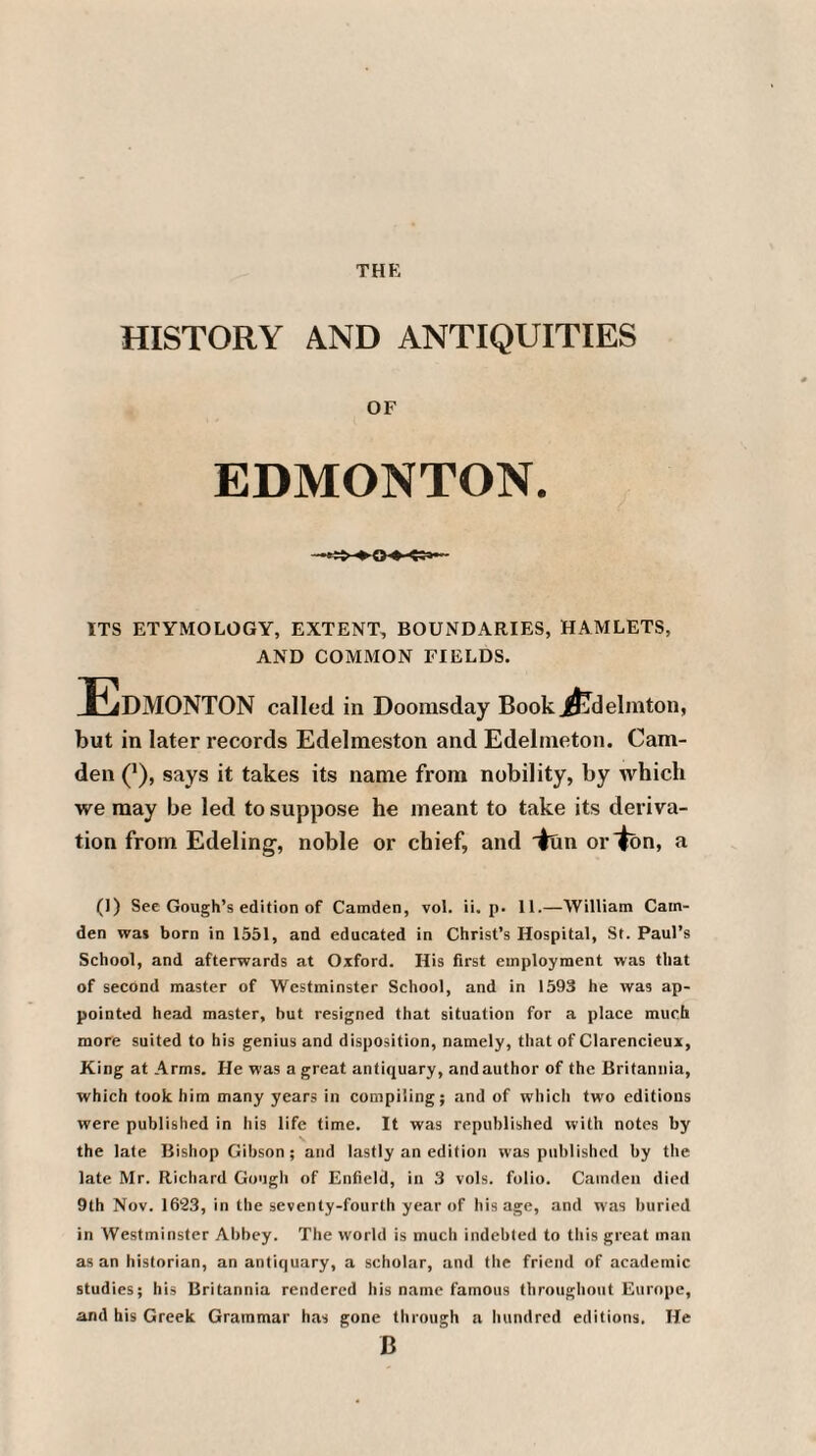 THE HISTORY AND ANTIQUITIES OF EDMONTON. ITS ETYMOLOGY, EXTENT, BOUNDARIES, HAMLETS, AND COMMON FIELDS. JEdMONTON called in Doomsday Book J^delmton, but in later records Edelmeston and Edelmeton. Cam¬ den (J), says it takes its name from nobility, by which we may be led to suppose he meant to take its deriva¬ tion from Edeling, noble or chief, and iun or ton, a (I) See Gough’s edition of Camden, vol. ii. p. 11.—William Cam¬ den was born in 1551, and educated in Christ’s Hospital, St. Paul’s School, and afterwards at Oxford. His first employment was that of second master of Westminster School, and in 1593 he was ap¬ pointed head master, hut resigned that situation for a place much more suited to his genius and disposition, namely, that of Clarencieux, King at Arms. He was a great antiquary, and author of the Britannia, which took him many years in compiling; and of which two editions were published in his life time. It was republished with notes by the late Bishop Gibson; and lastly an edition was published by the late Mr. Richard Gough of Enfield, in 3 vols. folio. Camden died 9th Nov. 1623, in the seventy-fourth year of his age, and was buried in Westminster Abbey. The world is much indebted to this great man as an historian, an antiquary, a scholar, and the friend of academic studies; his Britannia rendered his name famous throughout Europe, and his Greek Grammar has gone through a hundred editions. He B