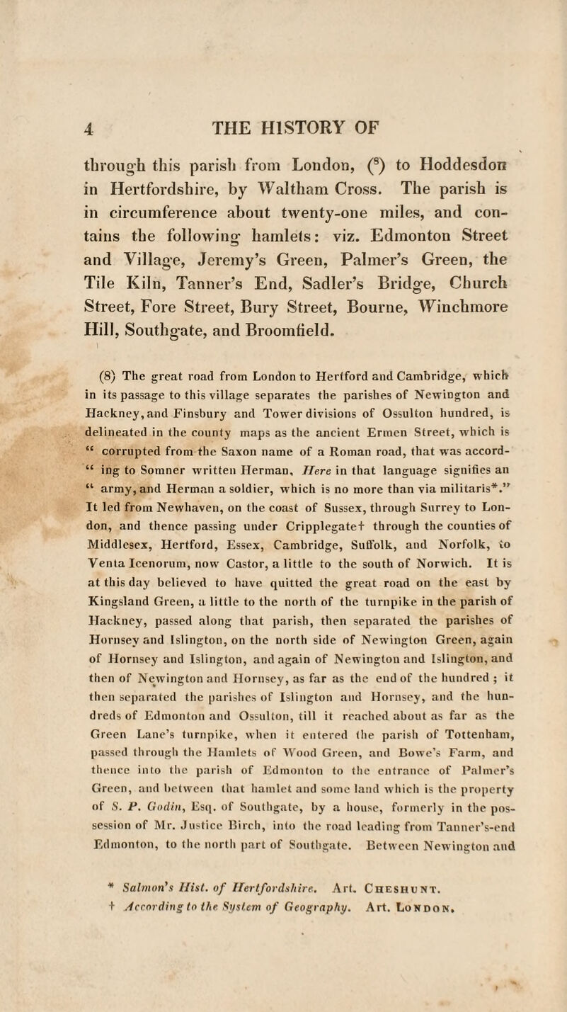 through this parish from London, (8) to Hoddesdon in Hertfordshire, by Waltham Cross. The parish is in circumference about twenty-one miles, and con¬ tains the following hamlets: viz. Edmonton Street and Village, Jeremy’s Green, Palmer’s Green, the Tile Kiln, Tanner’s End, Sadler’s Bridge, Church Street, Fore Street, Bury Street, Bourne, Winchmore Hill, Southgate, and Broomfield. (8) The great road from London to Hertford and Cambridge, which in its passage to this village separates the parishes of Newington and Hackney,and Finsbury and Tower divisions of Ossulton hundred, is delineated in the county maps as the ancient Ermen Street, which is “ corrupted from the Saxon name of a Roman road, that was accord- “ ing to Somner written Herman, Here in that language signifies an “ army, and Herman a soldier, which is no more than via militaris*.” It led from Newhaven, on the coast of Sussex, through Surrey to Lon¬ don, and thence passing under Cripplegatef through the counties of Middlesex, Hertford, Essex, Cambridge, Suffolk, and Norfolk, to Venta Icenorum, now Castor, a little to the south of Norwich. It is at this day believed to have quitted the great road on the east by Kingsland Green, a little to the north of the turnpike in the parish of Hackney, passed along that parish, then separated the parishes of Hornsey and Islington, on the north side of Newington Green, again of Hornsey and Islington, and again of Newington and Islington, and then of Newington and Hornsey, as far as the end of the hundred ; it then separated the parishes of Islington and Hornsey, and the hun¬ dreds of Edmonton and Ossulton, till it reached about as far as the Green Lane’s turnpike, when it entered the parish of Tottenham, passed through the Hamlets of Wood Green, and Bowe’s Farm, and thence into the parish of Edmonton to the entrance of Palmer’s Green, and between that hamlet and some land which is the property of S. P. Gudin, Esq. of Southgate, by a house, formerly in the pos¬ session of Mr. Justice Birch, into the road leading from Tanner’s-end Edmonton, to the north part of Southgate. Between Newington and * Salmon's Hist, of Hertfordshire. Art. Cheshunt. + According to the System of Geography. Art. London.