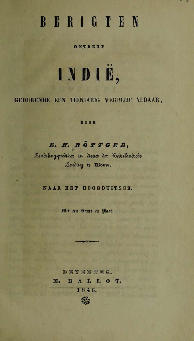 ' t B E R I G T E N OMTREKT INDIË, GEDURENDE EEN TIENJARIG VERRLIJF ALDAAR, DOOR JE. H. R O T T G JE R, t* j&eiukfiucjAptecllke* itt iienit iet °fba)ct(aiu)ic&c jSewSttkj te Riouw. NAAR HET HOOGDUITSCH. •flirt ten fSaart rtt JjJlnat. DSVEIVIB. M. BALLOT. 1 8 46.