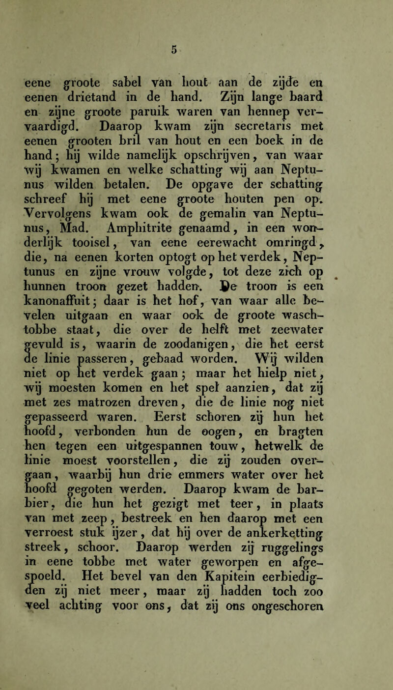 eene groote sabel van hout aan de zijde en eenen drietand in de hand. Zijn lange baard en zijne groote paruik waren van hennep ver¬ vaardigd. Daarop kwam zijn secretaris met eenen grooten bril van hout en een boek in de hand; hij wilde namelijk opschrijven, van waar wij kwamen en welke schatting wij aan Neptu- nus wilden betalen. De opgave der schatting schreef hij met eene groote houten pen op. Vervolgens kwam ook de gemalin van Neptu- nus, Mad. Amphitrite genaamd , in een won¬ derlijk tooisel, van eene eerewacht omringd y die, na eenen korten optogt op het verdek, Nep- tunus en zijne vrouw volgde, tot deze zich op hunnen troon gezet hadden. ®e troon is een kanonaffuit; daar is het hof, van waar alle be¬ velen uitgaan en waar ook de groote wasch- tobbe staat, die over de helft met zeewater gevuld is, waarin de zoodanigen, die het eerst de linie passeren, gebaad worden. Wij wilden niet op het verdek gaan ; maar het hielp niet, wij moesten komen en het spel aanzien, dat zij met zes matrozen dreven, die de linie nog niet gepasseerd waren. Eerst schoren zij hun het hoofd, verbonden hun de oogen, en bragten hen tegen een uitgespannen touw, hetwelk de linie moest voorstellen, die zij zouden over¬ gaan , waarbij hun drie emmers water over het hoofd gegoten werden. Daarop kwam de bar¬ bier, die hun het gezigt met teer, in plaats van met zeep, bestreek en hen daarop met een verroest stuk ijzer, dat hij over de ankerketting streek, schoor. Daarop werden zij ruggelings in eene tobbe met water geworpen en afge¬ spoeld. Het bevel van den Kapitein eerbiedig¬ den zij niet meer, maar zij hadden toch zoo veel achting voor ons, dat zij ons ongeschoren