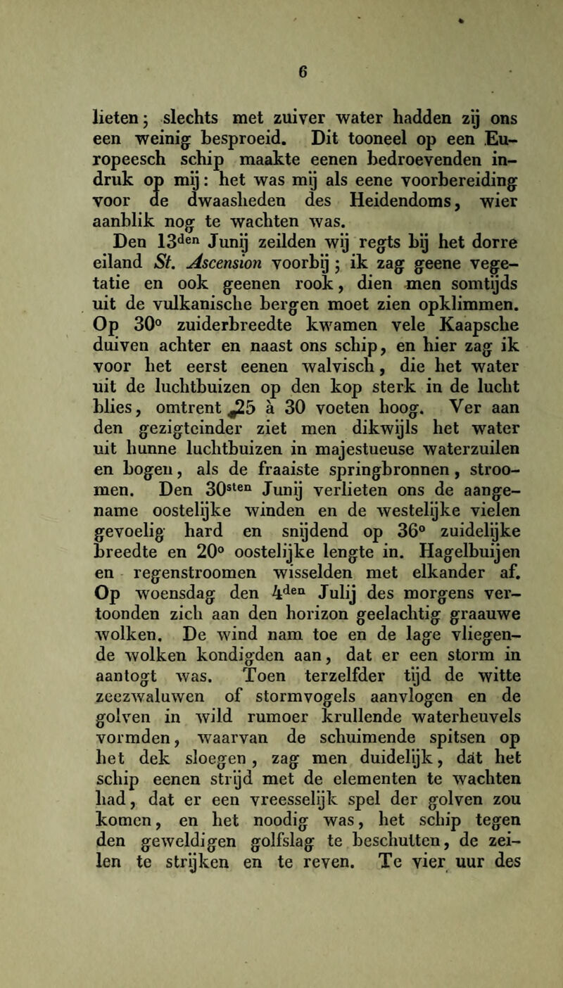 lieten; slechts met zuiver water hadden zij ons een weinig: besproeid. Dit tooneel op een Eu- ropeesch schip maakte eenen hedroevenden in¬ druk op mij: het was mij als eene voorbereiding voor de dwaasheden des Heidendoms, wier aanblik nog te wachten was. Den 13den Junij zeilden wij regts bij het dorre eiland St. Ascension voorbij ; ik zag geene vege¬ tatie en ook geenen rook, dien men somtijds uit de vulkanische bergen moet zien opklimmen. Op 30° zuiderbreedte kwamen vele Kaapsche duiven achter en naast ons schip, en hier zag ik voor het eerst eenen walvisch, die het water uit de luchtbuizen op den kop sterk in de lucht blies, omtrent J25 a 30 voeten hoog. Ver aan den gezigtcinder ziet men dikwijls het water uit hunne luchtbuizen in majestueuse waterzuilen en bogen, als de fraaiste springbronnen, stroo- men. Den 30sten Junij verlieten ons de aange¬ name oostelijke winden en de westelijke vielen gevoelig hard en snijdend op 36° zuidelijke breedte en 20° oostelijke lengte in. Hagelbuijen en regenstroomen wisselden met elkander af. Op woensdag den 4den Julij des morgens ver¬ toonden zich aan den horizon geelachtig graauwe wolken. De wind nam toe en de lage vliegen¬ de wolken kondigden aan, dat er een storm in aantogt was. Toen terzelfder tijd de witte zeezwaluwen of stormvogels aanvlogen en de golven in wild rumoer krullende waterheuvels vormden, waarvan de schuimende spitsen op het dek sloegen, zag men duidelijk, dat het schip eenen strijd met de elementen te wachten had, dat er een vreesselijk spel der golven zou komen, en het noodig was, het schip tegen den geweldigen golfslag te beschutten, de zei¬ len te strijken en te reven. Te vier uur des