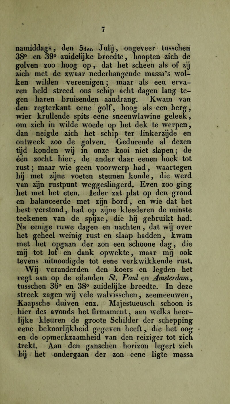 namiddags, den 5den Julij, ongeveer tussclien 38° en 39° zuidelijke breedte, hoopten zich de golven zoo hoog op, dat het scheen als of zij zich met de zwaar nederhangende massa’s wol¬ ken wilden vereenigen; maar als een erva¬ ren held streed ons schip acht dagen lang te¬ gen haren bruisenden aandrang. Kwam van den regterkant eene golf, hoog als een berg, wier krullende spits eene sneeuwlawine geleek, om zich in wilde woede op het dek te werpen, dan neigde zich het schip ter linkerzijde en ontweek zoo de golven. Gedurende al dezen tijd konden wij in onze kooi niet slapen; de één zocht hier, de ander daar eenen hoek tot rust; maar wie geen voorwerp had, waartegen hij met zijne voeten steunen konde, die werd van zijn rustpunt weggeslingerd. Even zoo ging het met het eten. Ieder zat plat op den grond en balanceerde met zijn bord, en wie dat het best verstond, had op zijne kleederen de minste teekenen van de spijze, die hij gebruikt had. Na eenige ruwe dagen en nachten, dat wij over het geheel weinig rust en slaap hadden, kwam met het opgaan der zon een schoone dag, die mij tot lof en dank opwekte, maar mij ook tevens uitnoodigde tot eene verkwikkende rust. Wij veranderden den koers en legden het regt aan op de eilanden St. Paul en Amsterdam, tusschen 36° en 38° zuidelijke breedte. In deze streek zagen wij vele walvisschen, zeemeeuwen, Kaapsche duiven enz. Majestueusch schoon is hier des avonds het firmament, aan welks heer¬ lijke kleuren de groote Schilder der schepping eene bekoorlijkheid gegeven heeft,. die het oog en de opmerkzaamheid van den reiziger tot zich trekt. Aan den ganschen horizon legert zich bij het ondergaan der zon eene ligte massa