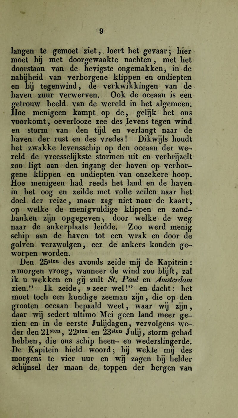 langen te gemoet ziet, loert het gevaar; hier moet hij met doorgewaakte nachten, met het doorstaan van de hevigste ongemakken, in de nabijheid van verborgene klippen en ondiepten en hij tegenwind , de verkwikkingen van de haven zuur verwerven. Ook de oceaan is een getrouw beeld van de wereld in het algemeen. Hoe menigeen kampt op de, gelijk het ons voorkomt, oeverlooze zee des levens tegen wind en storm van den tijd en verlangt naar de haven der rust en des vredes! Dikwijls houdt het zwakke levensschip op den oceaan der we¬ reld de vreesselijkste stormen uit en verbrijzelt zoo ligt aan den ingang der haven op verbor¬ gene klippen en ondiepten van onzekere hoop. Hoe menigeen had reeds het land en de haven in het oog en zeilde met volle zeilen naar het doel der reize, maar zag niet naar de kaart, op welke de menigvuldige klippen en zand¬ banken zijn opgegeven, door welke de weg naar de ankerplaats leidde. Zoo werd menig schip aan de haven tot een wrak en door de golven verzwolgen, eer de ankers konden ge¬ worpen worden. Den 25slen des avonds zeide mij de Kapitein : »morgen vroeg, wanneer de wind zoo blijft, zal ik u wekken en gij zult St. Paul en Amsterdam zien.” Ik zeide, » zeer wel!” en dacht: het moet toch een kundige zeeman zijn, die op den grooten oceaan bepaald weet, waar wij zijn, daar wij sedert ultimo Mei geen land meer ge¬ zien en in de eerste Julijdagen, vervolgens we¬ der den21sten, 22slen en 23sten Julij, storm gehad hebben, die ons schip heen- en wederslingerde. De Kapitein hield woord; hij wekte mij des morgens te vier uur en wij zagen hij helder schijnsel der maan de toppen der bergen van