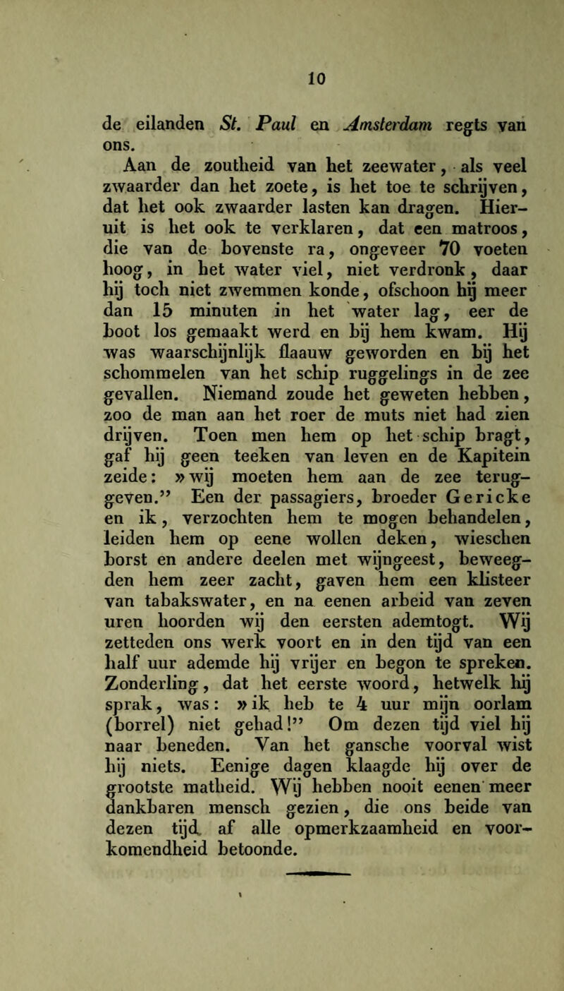 de eilanden St. Paul en Amsterdam regts van ons. Aan de zoutheid van het zeewater, als veel zwaarder dan het zoete, is het toe te schrijven, dat het ook zwaarder lasten kan dragen. Hier¬ uit is het ook te verklaren, dat een matroos, die van de bovenste ra, ongeveer 70 voeten hoog, in het water viel, niet verdronk, daar hij toch niet zwemmen konde, ofschoon hij meer dan 15 minuten in het water lag, eer de Loot los gemaakt werd en bij hem kwam. Hij was waarschijnlijk flaauw geworden en bij het schommelen van het schip ruggelings in de zee gevallen. Niemand zoude het geweten hebben, zoo de man aan het roer de muts niet had zien drijven. Toen men hem op liet schip bragt, gaf hij geen teeken van leven en de Kapitein zeide: »wij moeten hem aan de zee terug¬ geven. ” Een der passagiers, broeder Gericke en ik, verzochten hem te mogen behandelen, leiden hem op eene wollen deken, wieschen borst en andere deelen met wijngeest, beweeg- den hem zeer zacht, gaven hem een klisteer van tabakswater, en na eenen arbeid van zeven uren hoorden wij den eersten ademtogt. Wij zetleden ons werk voort en in den tijd van een half uur ademde hij vryer en begon te spreken. Zonderling, dat het eerste woord, hetwelk hij sprak, was: »ik heb te 4 uur mijn oorlam (borrel) niet gehad!” Om dezen tijd viel hij naar beneden. Van het gansche voorval wist hij niets. Eenige dagen klaagde hij over de grootste matheid. Wij hebben nooit eenen meer dankbaren mensch gezien, die ons beide van dezen tijd. af alle opmerkzaamheid en voor¬ komendheid betoonde.