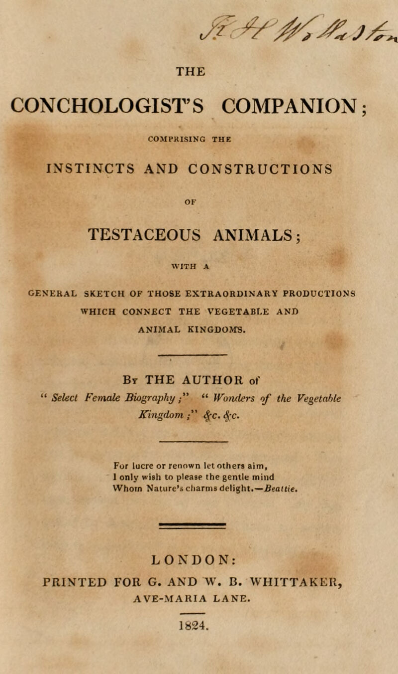 CONCHOLOGIST’S COMPANION; COMPKISING THE INSTINCTS AND CONSTRUCTIONS OF TESTACEOUS ANIMALS; WITH A general sketch of those extraordinary productions WHICH CONNECT THE VEGETABLE AND ANIMAL KINGDOMS. Bt the author of “ Select Female Biography ” “ Wonders of the Vegetable Kingdom^c. ^-c. For lucre or renown let others aim, 1 only wish to please the gentle mind Whom Nature’s charms delight.—.BeaHte. LONDON: PRINTED FOR G. AND W. B. WHITTAKER, AVE-MARIA LANE. 1824.