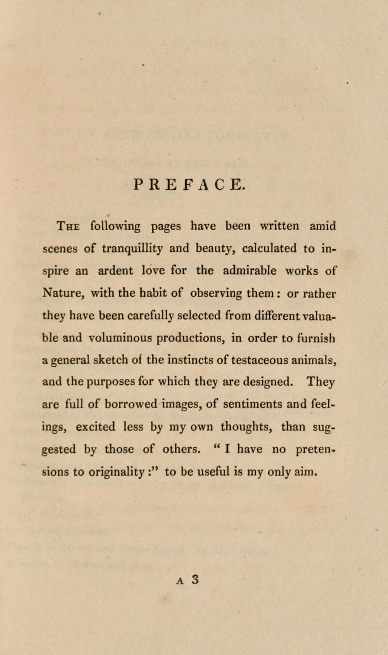 PREFACE. The following pages have been written amid scenes of tranquillity and beauty, calculated to in¬ spire an ardent love for the admirable works of Nature, with the habit of observing them; or rather they have been carefully selected from different valua¬ ble and voluminous productions, in order to furnish a general sketch of the instincts of testaceous animals, and the purposes for which they are designed. They are full of borrowed images, of sentiments and feel¬ ings, excited less by my own thoughts, than sug¬ gested by those of others. “ I have no preten- sions to originality to be useful is my only aim. A 3