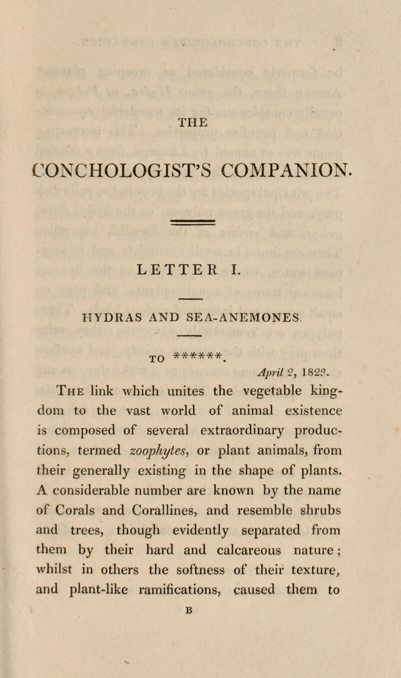 THE CONCHOLOGIST’S COMPANION. LETTER I. HYDRAS AND SEA-ANEMONES YO ******. April 9, 182?. The link which unites the vegetable king¬ dom to the vast world of animal existence is composed of several extraordinary produc¬ tions, termed zoophytes, or i^lant animals, from their generally existing in the shape of plants. A considerable number are known by the name of Corals and Corallines, and resemble shrubs and trees, though evidently separated from them by their hard and calcareous nature; whilst in others the sol'tness of their texture, and plant-like ramifications, caused them to B