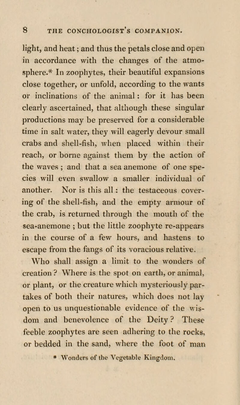 light, and heat; and thus the petals close and open in accordance with the changes of the atmo¬ sphere.* In zoophytes, their beautiful expansions close together, or unfold, according to the wants or inclinations of the animal: for it has been clearly ascertained, that although these singular productions may be preserved for a considerable time in salt water, they will eagerly devour small crabs and shell-fish, when placed within their reach, or borne against them by the action of the waves ; and that a sea anemone of one spe¬ cies will even swallow a smaller individual of another. Nor is this all: the testaceous cover¬ ing of the shell-fish, and the empty armour of the crab, is returned through the mouth of the sea-anemone ; but the little zoophyte re-appears in the course of a few hours, and hastens to escape from the fangs of its voracious relative. Who shall assign a limit to the wonders of creation ? Where is the spot on earth, or animal, or plant, or the creature which mysteriously par¬ takes of both their natures, which does not lay open to us unquestionable evidence of the wis¬ dom and benevolence of the Deity ? These feeble zoophytes are seen adhering to the rocks, or bedded in the sand, where the foot of man • Wonders of the Vegetable Kingdom.