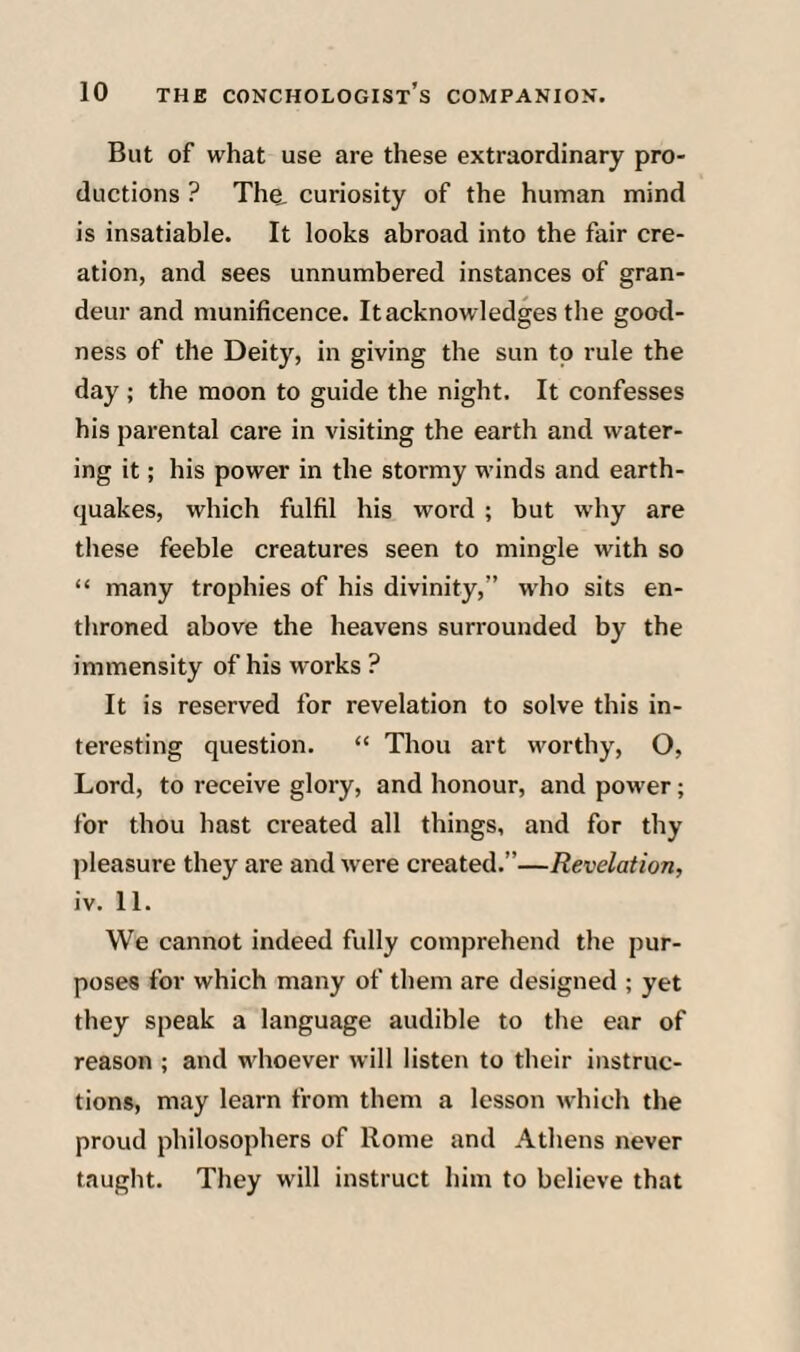 But of what use are these extraordinary pro¬ ductions ? The. curiosity of the human mind is insatiable. It looks abroad into the fair cre¬ ation, and sees unnumbered instances of gran¬ deur and munificence. It acknowledges the good¬ ness of the Deity, in giving the sun to rule the day ; the moon to guide the night. It confesses his parental care in visiting the earth and water¬ ing it; his power in the stormy winds and earth¬ quakes, which fulfil his word ; but why are these feeble creatures seen to mingle with so “ many trophies of his divinity,” who sits en¬ throned above the heavens surrounded by the immensity of his works ? It is reserved for revelation to solve this in¬ teresting question. “ Thou art worthy, O, Lord, to receive glory, and honour, and power; for thou hast created all things, and for thy jileasure they are and were created.”—Revelation, iv. 11. We cannot indeed fully comprehend the pur¬ poses for which many of them are designed ; yet they speak a language audible to the ear of reason ; and whoever will listen to their instruc¬ tions, may learn from them a lesson which the proud philosophers of Rome and Athens never taught. They will instruct him to believe that