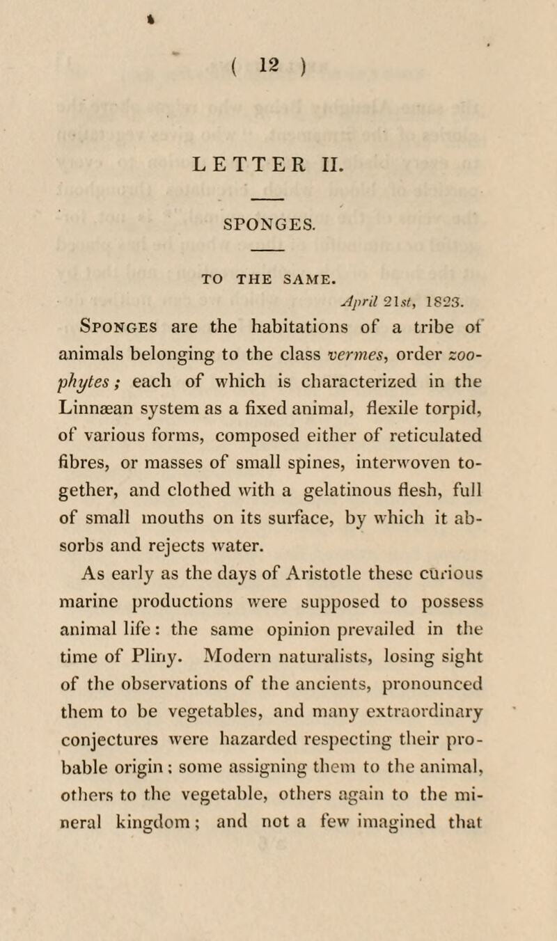 SPONGES. TO THE SAME. April 21s/, 182.S. Sponges are the habitations of a tribe of animals belonging to the class vermes, order zoo¬ phytes ; each of which is characterized in the Linnaean system as a fixed animal, flexile torpid, of various forms, composed either of reticulated fibres, or masses of small spines, interwoven to¬ gether, and clothed with a gelatinous flesh, full of small mouths on its surface, by which it ab¬ sorbs and rejects water. As early as the days of Aristotle these curious marine productions were supposed to possess animal life: the same opinion prevailed in the time of Pliny. Modern naturalists, losing sight of the observations of the ancients, pronounced them to be vegetables, and many extraordinary conjectures were hazarded respecting their pro¬ bable origin: some assigning them to the animal, others to the vegetable, others again to the mi¬ neral kingdom; and not a few imagined that