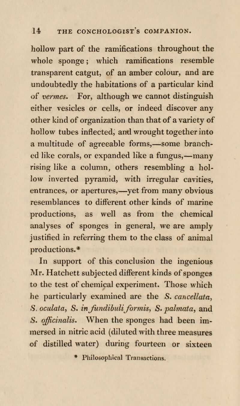 hollow part of the ramifications throughout the whole sponge; which ramifications resemble transparent catgut, of an amber colour, and are undoubtedly the habitations of a particular kind of vermes. For, although we cannot distinguish either vesicles or cells, or indeed discover any other kind of organization than that of a variety of hollow tubes inflected, and wrought together into a multitude of agreeable forms,—some branch¬ ed like corals, or expanded like a fungus,—many rising like a column, others resembling a hol¬ low inverted p3u-amid, with irregular cavities, entrances, or apertures,—yet from many obvious resemblances to different other kinds of marine productions, as well as from the chemical analyses of sponges in general, we are amply justified in referring them to the class of animal productions.* In support of this conclusion the ingenious Mr. Hatchett subjected different kinds of sponges to the test of chemical experiment. Those which he particularly examined are the 5. cancellata, S. oculata, S. in Jundibuli formis, S. palmata, and S. (^cinalis. When the sponges had been im¬ mersed in nitric acid (diluted with three measures of distilled water) during fourteen or sixteen
