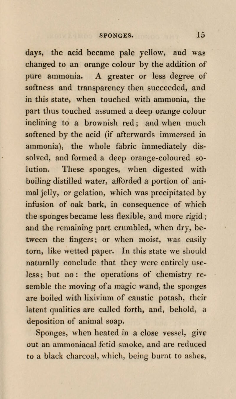 days, the acid became pale yellow, and was changed to an orange colour by the addition of pure ammonia. A greater or less degree of softness and transparency then succeeded, and in this state, when touched with ammonia, the part thus touched assumed a deep orange colour inclining to a brownish red; and when much softened by the acid (if afterwards immersed in ammonia), the whole fabric immediately dis¬ solved, and formed a deep orange-coloured so¬ lution. These sponges, when digested with boiling distilled water, afforded a portion of ani¬ mal jelly, or gelation, which was precipitated by infusion of oak bark, in consequence of which the sponges became less flexible, and more rigid ; and the remaining part crumbled, when dry, be¬ tween the fingers; or when moist, was easily torn, like wetted paper. In this state we should naturally conclude that they were entirely use¬ less; but no: the operations of chemistry re¬ semble the moving of a magic wand, the sponges are boiled with lixivium of caustic potash, their latent qualities are called forth, and, behold, a deposition of animal soap. Sponges, when heated in a close vessel, give out an ammoniacal fetid smoke, and are reduced to a black charcoal, which, being burnt to ashes,
