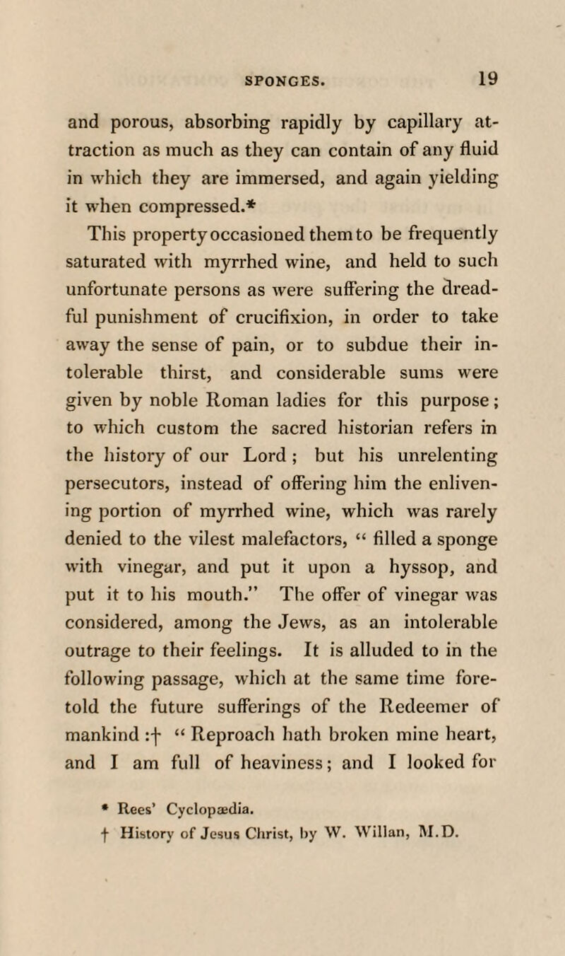 and porous, absorbing rapidly by capillary at¬ traction as much as they can contain of any fluid in which they are immersed, and again yielding it when compressed.* This property occasioned them to be frequently saturated with myrrhed wine, and held to such unfortunate persons as were suffering the dread¬ ful punishment of crucifixion, in order to take away the sense of pain, or to subdue their in¬ tolerable thirst, and considerable sums were given by noble Roman ladies for this purpose; to which custom the sacred historian refers in the history of our Lord ; but his unrelenting persecutors, instead of offering him the enliven¬ ing portion of myrrhed wine, which was rarely denied to the vilest malefactors, “ filled a sponge with vinegar, and put it upon a hyssop, and put it to his mouth.” The offer of vinegar was considered, among the Jews, as an intolerable outrage to their feelings. It is alluded to in the following passage, which at the same time fore¬ told the future sufferings of the Redeemer of mankind :f “ Reproach hath broken mine heart, and I am full of heaviness; and I looked for • Rees’ Cyclopaedia. f History of Jesus Christ, l)y \V. Willan, M.D.