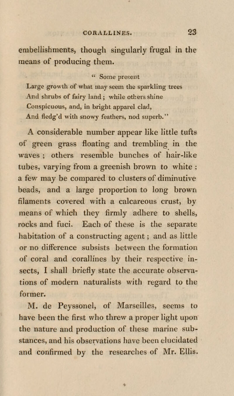 embellishments, though singularly frugal in the means of producing them. “ Some present Large growth of what may seem the sparkling trees And shrubs of fairy land ; while others shine Conspicuous, and, in bright apparel clad. And fledg’d with snowy feathers, nod superb.” A considerable number appear like little tufts of green grass floating and trembling in the waves ; others resemble bunches of hair-like tubes, varying from a greenish brown to white ; a few may be compared to clusters of diminutive beads, and a large proportion to long brown filaments covered with a calcareous crust, by means of which they firmly adhere to shells, rocks and fuel. Each of these is the separate habitation of a constructing agent; and as little or no difference subsists between the formation of coral and corallines by their respective in¬ sects, I shall briefly state the accurate observa¬ tions of modern naturalists with regard to the former. M. de Peyssonel, of Marseilles, seems to have been the first who threw a proper light upon the nature and production of these marine sub¬ stances, and his observations have been elucidated and confirmed by the researches of Mr. Ellis.