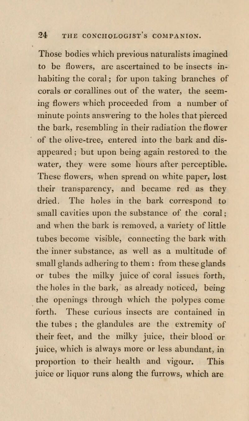 Those bodies which previous naturalists imagined to be flowers, are ascertained to be insects in¬ habiting the coral; for upon taking branches of corals or corallines out of the water, the seem¬ ing flowers which proceeded from a number of minute points answering to the holes that pierced the bark, resembling in their radiation the flower of the olive-tree, entered into the bark and dis¬ appeared ; but upon being again restored to the water, they were some hours after perceptible. These flowers, when spread on white pajier, lost their transparency, and became red as they dried. The holes in the bark correspond to small cavities upon the substance of the coral; and when the bark is removed, a variety of little tubes become visible, connecting the bark with the inner substance, as well as a multitude of small glands adhering to them: from these glands or tubes the milky juice of coral issues forth, the holes in the bark, as already noticed, being the openings through which the polypes come forth. These curious insects are contained in the tubes ; the glandules are the extremity of their feet, and the milky juice, their blood or juice, which is always more or less abundant, in proportion to their health and vigour. This juice or liquor runs along the furrows, which are