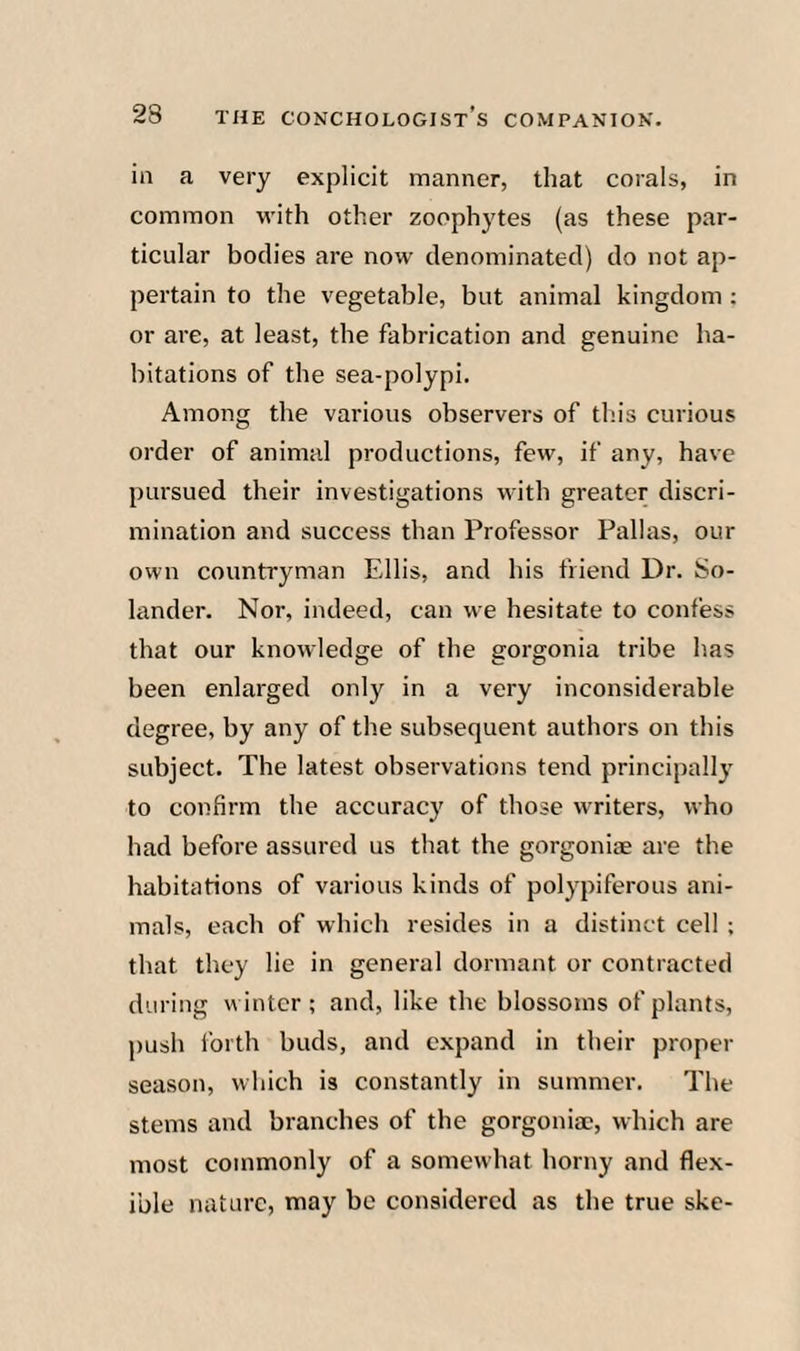 in a very explicit manner, that corals, in common with other zoophytes (as these par¬ ticular bodies are now denominated) do not ap¬ pertain to the vegetable, but animal kingdom : or are, at least, the fabrication and genuine ha¬ bitations of the sea-polypi. Among the various observers of this curious order of animal productions, few, if any, have pursued their investigations with greater discri¬ mination and success than Professor Pallas, our own countryman Ellis, and his friend Dr. So- lander. Nor, indeed, can we hesitate to confess that our knowledge of the gorgonia tribe has been enlarged only in a very inconsiderable degree, by any of the subsequent authors on this subject. The latest observations tend principally to confirm the accuracy of those writers, who had before assured us that the gorgoniae are the habitations of various kinds of polypiferous ani¬ mals, each of which resides in a distinct cell ; that they lie in general dormant or contracted during winter; and, like the blossoms of plants, push i'orth buds, and expand in their proper season, which is constantly in summer. The stems and branches of the gorgonia;, which are most commonly of a somewhat horny and flex¬ ible nature, may be considered as the true ske-