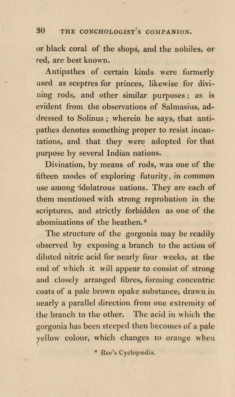 or black coral of the shops, and the nobiles, or red, are best known. Antipathes of certain kinds were formerly used as sceptres for princes, likewise for divi¬ ning rods, and other similar purposes; as is evident from the observations of Salmasius, ad¬ dressed to Solinus ; wherein he says, that anti¬ pathes denotes something proper to resist incan¬ tations, and that they were adopted for that purpose by several Indian nations. Divination, by means of rods, was one of the fifteen modes of exploring futurity, in common use among idolatrous nations. They are each of them mentioned with strong reprobation in the scriptures, and strictly forbidden as one of the abominations of the heathen.* The structure of the gorgonia may be readily observed by exposing a branch to the action of diluted nitric acid for nearly four weeks, at the end of which it will appear to consist of strong and closely arranged fibres, forming concentric coats of a pale brown opake substance, drawn in nearly a parallel direction from one extremity of the branch to the other. The acid in which the gorgonia has been steeped then becomes of a pale yellow colour, which changes to orange when I * lice’s Cyclopxtli.T.