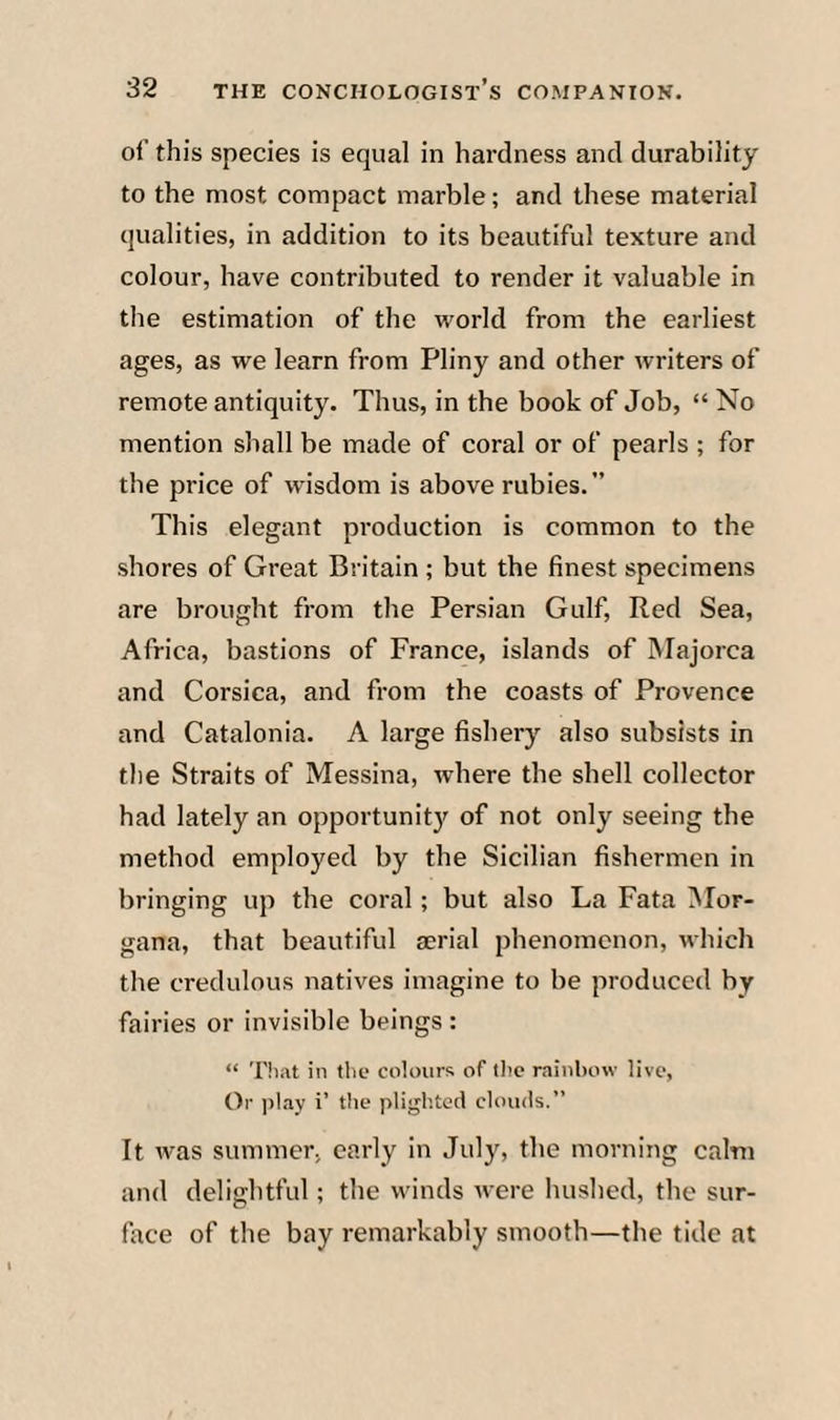 of this species is equal in hardness and durability to the most compact marble; and these material qualities, in addition to its beautiful texture and colour, have contributed to render it valuable in the estimation of the w'orld from the earliest ages, as we learn from Pliny and other writers of remote antiquity. Thus, in the book of Job, “ No mention shall be made of coral or of pearls ; for the price of wisdom is above rubies.” This elegant production is common to the shores of Great Britain ; but the finest specimens are brought from the Persian Gulf, Red Sea, Africa, bastions of France, islands of Majorca and Corsica, and from the coasts of Provence and Catalonia. A large fishery also subsists in the Straits of Messina, where the shell collector had lately an opportunit}^ of not only seeing the method employed by the Sicilian fishermen in bringing up the coral; but also La Fata iNIor- gana, that beautiful aerial phenomenon, which the credulous natives imagine to be produced by fairies or invisible beings : “ That in the colours of tlie rainbow live, Or ))!ay i’ the plighted clouds.” It Avas summer, early in July, the morning calm and delightful; the winds tvere hushed, the sur¬ face of the bay remarkably smooth—the tide at