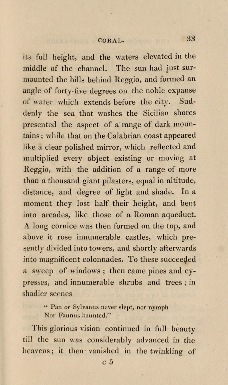 its full height, and the waters elevated in the middle of the channel. The sun had just sur¬ mounted the hills behind Reggio, and formed an angle of forty-five degrees on the noble expanse of water which extends before the city. Sud¬ denly the sea that washes the Sicilian shores presented the aspect of a range of dark moun¬ tains ; while that on the Calabrian coast appeared like a clear polished mirror, which reflected and multiplied every object existing or moving at Reggio, with the addition of a range of more than a thousand giant pilasters, equal in altitude, distance, and degree of light and shade. In a moment they lost half their height, and bent into arcades, like those of a Roman aqueduct. A long cornice was then formed on the top, and above it rose innumerable castles, which pre¬ sently divided into towers, and shortly afterwards into magnificent colonnades. To these succee^led a sweep of windows ; then came pines and cy¬ presses, and innumerable shrubs and trees ; in shadier scenes “ I’an or Sylvaims nover slept, nor nymph Nor Faunus haunted.” This glorious vision continued in full beauty till the sun was considerably advanced in the heavens; it then vanished in the twinkling of