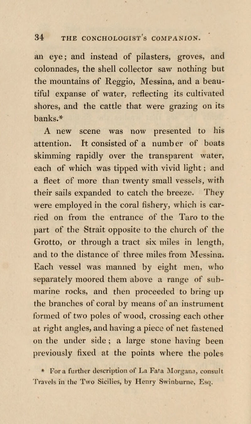 an eye; and instead of pilasters, groves, and colonnades, the shell collector saw nothing but the mountains of Reggio, Messina, and a beau¬ tiful expanse of water, reflecting its cultivated shores, and the cattle that were grazing on its banks.* A new scene was now presented to his attention. It consisted of a number of boats skimming rapidly over the transparent water, each of which was tipped with vivid light; and a fleet of more than twenty small vessels, with tlieir sails expanded to catch the breeze. They were employed in the coral fishery, which is car¬ ried on from the entrance of the Taro to the part of the Strait opposite to the church of the Grotto, or through a tract six miles in length, and to the distance of three miles from Messina. Each vessel was manned by eight men, who separately moored them above a range of sub¬ marine rocks, and then proceeded to bring up the branches of coral by means of an instrument formed of two poles of wood, crossing each other at right angles, and having a piece of net fastened on the under side; a large stone having been previously fixed at the points where the poles * Fora further description of La Fata IMorgana, consult fravcls in the Two Sicilies, by Henry Swinburne, Es(j.