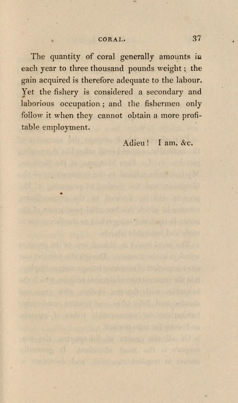 The quantity of coral generally amounts iu each year to three thousand pounds weight; the gain acquired is therefore adequate to the labour. Yet the fishery is considered a secondary and laborious occupation; and the fishermen only follow it when they cannot obtain a more profi¬ table employment. Adieu ! I am, &c.