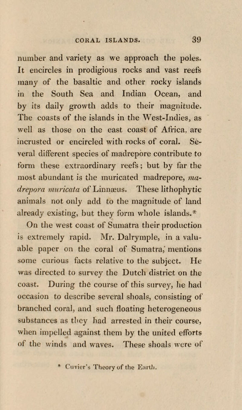 number and variety as we approach the poles. It encircles in prodigious rocks and vast reefs many of the basaltic and other rocky islands in the South Sea and Indian Ocean, and by its daily growth adds to their magnitude. The coasts of the islands in the West-Indies, as well as those on the east coast of Africa, are incrusted or encircled with rocks of coral. Se¬ veral different species of madrepore contribute to form these extraordinary reefs; but by far the most abundant is the muricated madrepore, ma- drepora mnricata of Linnaeus. These lithophytic animals not only add to the magnitude of land already existing, but they form whole islands.* On the west coast of Sumatra their production is extremely rapid. Mr. Dalrymple, in a valu¬ able paper on the coral of Sumatra,' mentions some curious facts relative to the subject. He was directed to survey the Dutch district on the coast. During the course of this survey, he had occasion to describe several shoals, consisting of branched coral, and such floating heterogeneous substances as they had arrested in their course, when imiielled against them by the united efforts of the winds and waves. These shoals were of * Cuvier’s Tiicory of the Eartli.