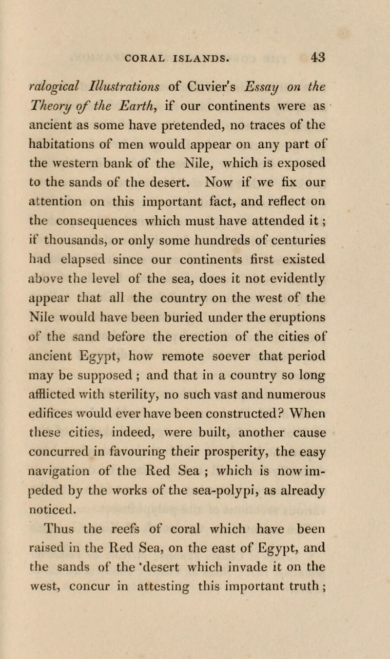 ralogical Illustrations of Cuvier’s Essay on the Theory of the Earth, if our continents were as ancient as some have pretended, no traces of the habitations of men would appear on any part of the western bank of the Nile, which is exposed to the sands of the desert. Now if we fix our attention on this important fact, and reflect on the consequences which must have attended it; if thousands, or only some hundreds of centuries had elapsed since our continents first existed above the level of the sea, does it not evidently appear that all the country on the west of the Nile would have been buried under the eruptions of the sand before the erection of the cities of ancient Egypt, how remote soever that period may be supposed; and that in a country so long afflicted with sterility, no such vast and numerous edifices would ever have been constructed? When these cities, indeed, were built, another cause concurred in favouring their prosperity, the easy navigation of the Red Sea ; which is now im¬ peded by the works of the sea-polypi, as already noticed. Thus the reefs of coral which have been raised in the Red Sea, on the east of Egypt, and the sands of the ‘desert which invade it on the west, concur in attesting this important truth;