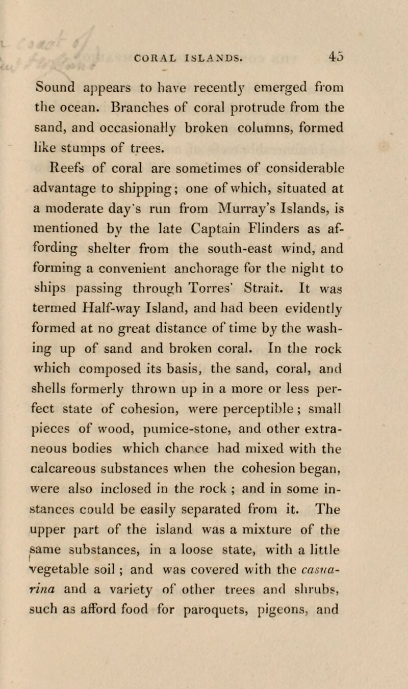 Sound appears to have recentl}' emerged fiom tile ocean. Branches of coral protrude from the sand, and occasionally broken columns, formed like stumps of trees. Reefs of coral are sometimes of considerable advantage to shipping; one of which, situated at a moderate day's run from Murray’s Islands, is mentioned by the late Captain Flinders as af¬ fording shelter from the south-east wind, and forming a convenient anchorage for the night to ships passing through Torres’ Strait. It was termed Half-way Island, and had been evidently formed at no great distance of time by the wash¬ ing up of sand and broken coral. In the rock which composed its basis, the sand, coral, and shells formerly thrown up in a more or less per¬ fect state of cohesion, were perceptible; small pieces of wood, pumice-stone, and other extra¬ neous bodies which chance had mixed with the calcareous substances when the cohesion began, were also inclosed in the rock ; and in some in¬ stances could be easily separated from it. The upper part of the island was a mixture of the same substances, in a loose state, with a little vegetable soil ; and was covered with the castia- rina and a variety of other trees and shrubs, such as afford food for paroquets, pigeons, and