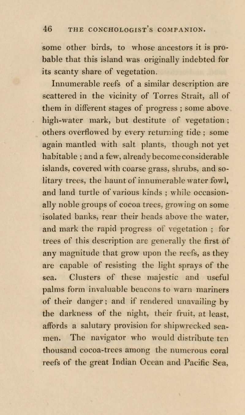some other birds, to whose ancestors it is pro¬ bable that this island was originally indebted for its scanty share of vegetation. Innumerable reefs of a similar description are scattered in the vicinity of Torres Strait, all of them in different stages of progress ; some above high-water mark, but destitute of vegetation ; others overflowed by everj'^ returning tide ; some again mantled with salt plants, though not yet habitable ; and a few, alreadj'become considerable islands, covered with coarse grass, shrubs, and so¬ litary trees, the haunt of innumerable water fowl, and land turtle of various kinds ; while occasion¬ ally noble groups of cocoa trees, growing on some isolated banks, rear their heads above the water, and mark the rapid progress of vegetation ; for trees of this description are generally the first of any magnitude that grow upon the reefs, as they are capable of resisting the light sprays of the sea. Clusters of these majestic and useful palms form invaluable beacons to warn mariners of their danger; and if rendered unavailing by tlie darkness of the night, their fruit, at least, affords a salutary provision for shipwrecked sea¬ men. The navigator who would distribute ten thousand cocoa-trees among the numerous coral reefs of the great Indian Ocean and Pacific Sea,
