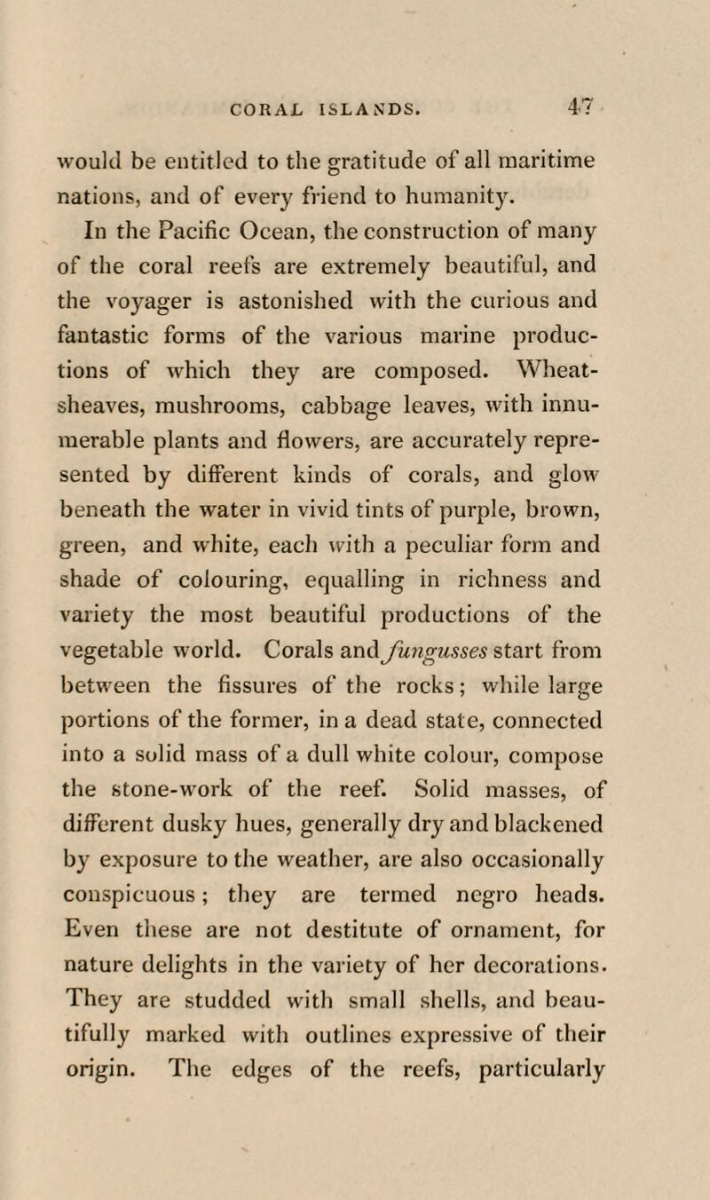 would be entitled to the gratitude of all maritime nations, and of every friend to humanity. In the Pacific Ocean, the construction of many of the coral reefs are extremely beautiful, and the voyager is astonished with the curious and fantastic forms of the various marine produc¬ tions of which they are composed. Wheat- sheaves, mushrooms, cabbage leaves, with innu¬ merable plants and flowers, are accurately repre¬ sented by different kinds of corals, and glow beneath the water in vivid tints of purple, brown, green, and white, each with a peculiar form and shade of colouring, equalling in richness and variety the most beautiful productions of the vegetable world. Corals and Jungusses start from between the fissures of the rocks; while large portions of the former, in a dead state, connected into a solid mass of a dull white colour, compose the stone-work of the reef. Solid masses, of different dusky hues, generally dry and blackened by exposure to the weather, are also occasionally conspicuous; they are termed negro heads. Even these are not destitute of ornament, for nature delights in the variety of her decorations. They are studded with small .shells, and beau¬ tifully marked with outlines expressive of their origin. The edges of the reefs, particularly