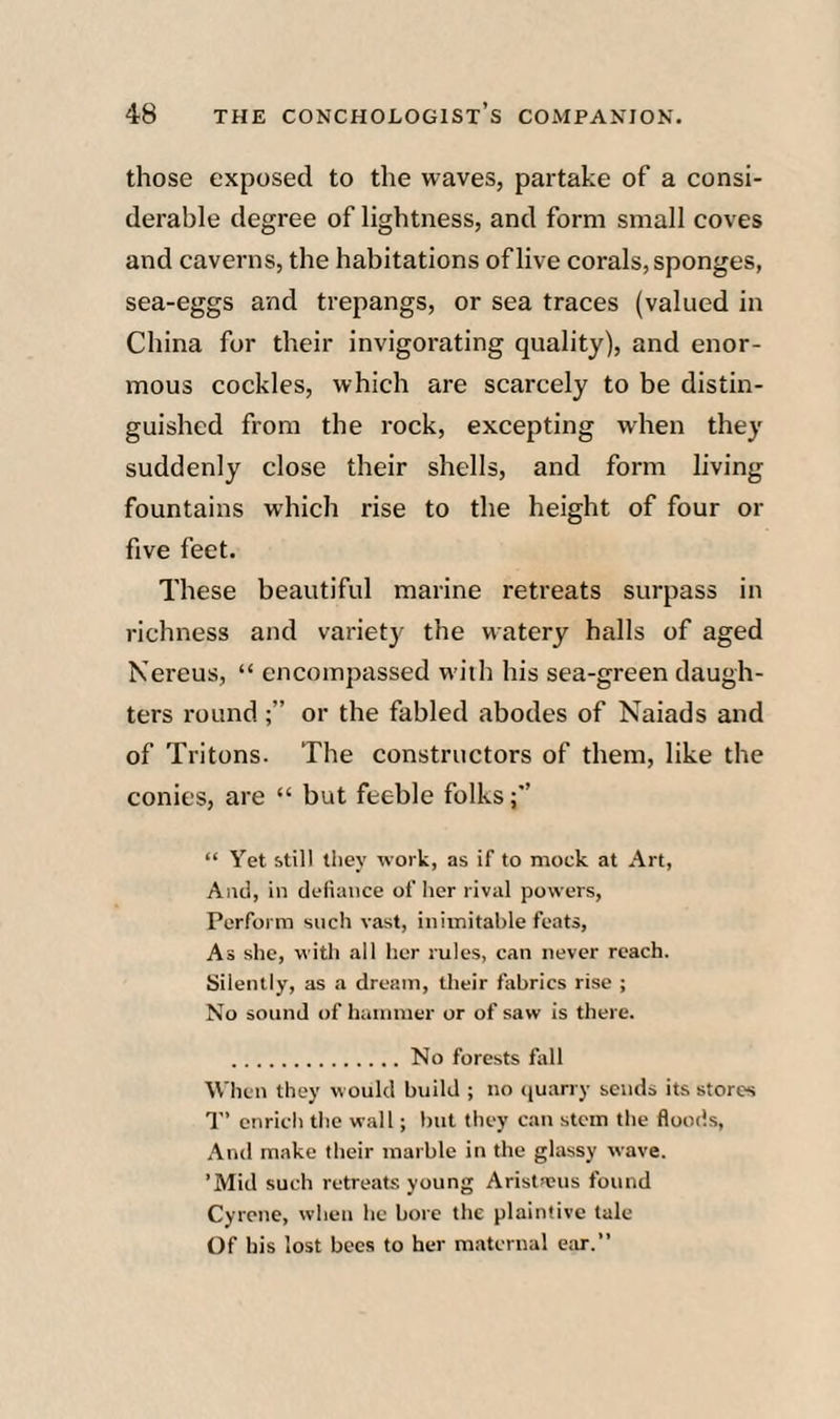 those exposed to the waves, partake of a consi¬ derable degree of lightness, and form small coves and caverns, the habitations of live corals, sponges, sea-eggs and trepangs, or sea traces (valued in China for their invigorating quality), and enor¬ mous cockles, which are scarcely to be distin¬ guished from the rock, excepting when they suddenly close their shells, and form living fountains which rise to the height of four or five feet. These beautiful marine retreats surpass in richness and variety the watery halls of aged Kerens, “ encompassed with his sea-green daugh¬ ters round or the fabled abodes of Naiads and of Tritons. Tbe constructors of them, like the conies, are “ but feeble folks “ Yet still they work, as if to mock at Art, And, in defiance other rival powers. Perform such vast, iniinitahle feats. As she, with all her rules, can never reach. Silently, as a dream, their fabrics rise ; No sound of hammer or of saw is there. .No forests fiill When they would build ; no (juarry sends its stores T’ enrich the wall; but they can stem the floods. And make their marble in the glassy wave. ’Mid such retreats young Aristseus found Cyrcne, when he bore the plaintive tale Of his lost bees to her maternal ear.