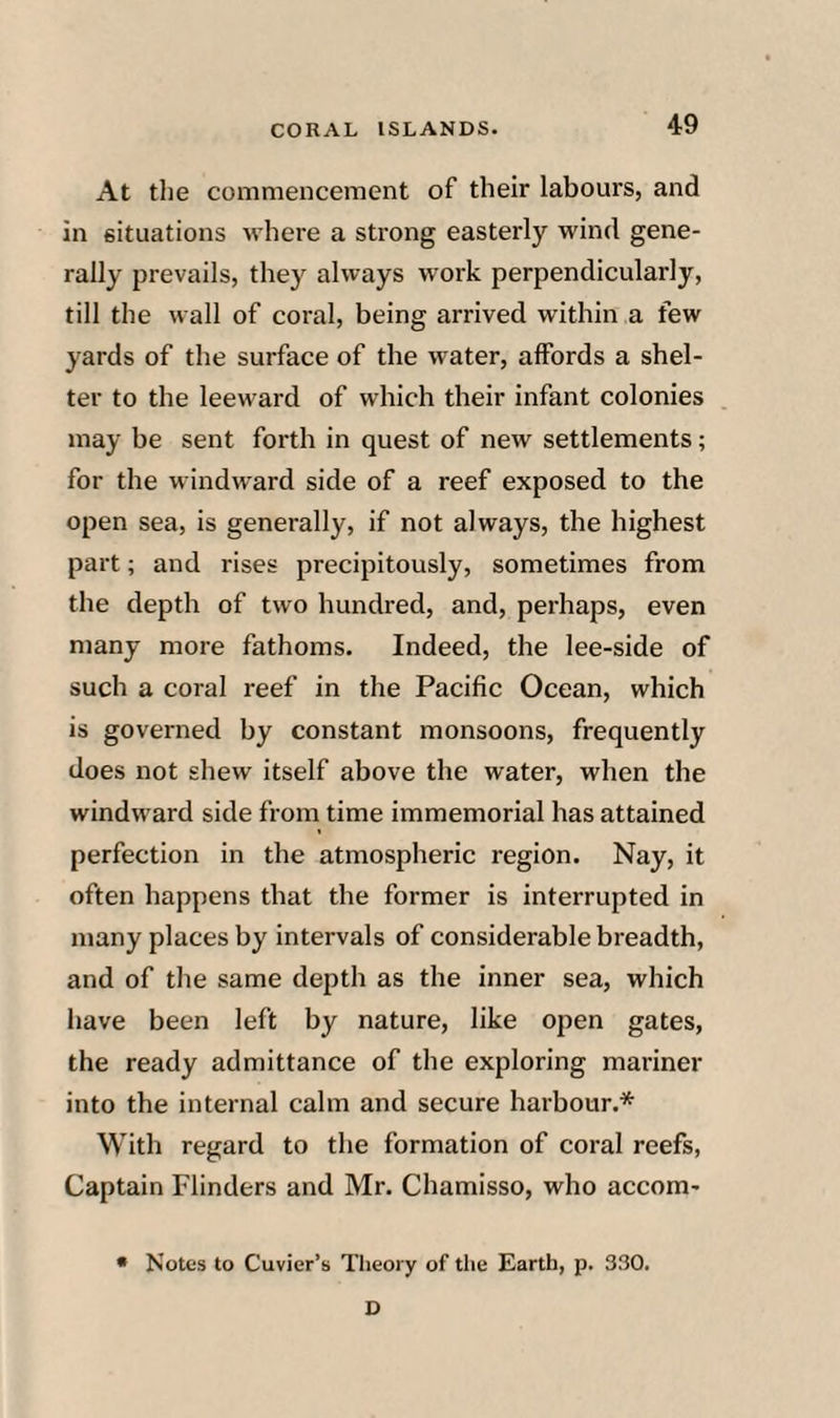 At the commencement of their labours, and in situations where a strong easterly wind gene¬ rally prevails, they always work perpendicularly, till the wall of coral, being arrived within a few yards of the surface of the water, affords a shel¬ ter to the leeward of which their infant colonies may be sent forth in quest of new settlements; for the windward side of a reef exposed to the open sea, is generally, if not always, the highest part; and rises precipitously, sometimes from the depth of two hundred, and, perhaps, even many more fathoms. Indeed, the lee-side of such a coral reef in the Pacific Ocean, which is governed by constant monsoons, frequently does not shew itself above the water, when the windward side from time immemorial has attained perfection in the atmospheric region. Nay, it often happens that the former is interrupted in many places by intervals of considerable breadth, and of the same depth as the inner sea, which have been left by nature, like open gates, the ready admittance of the exploring mariner into the internal calm and secure harbour.* With regard to the formation of coral reefs, Captain Flinders and Mr. Chamisso, who accom- • Notes to Cuvier’s Theory of the Earth, p. 330. D
