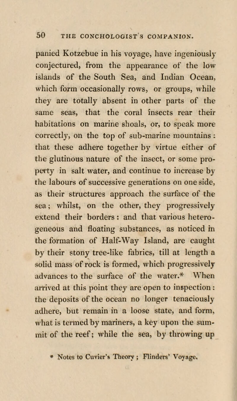 panied Kotzebue in his voyage, have ingeniously conjectured, from the appearance of the low islands of the South Sea, and Indian Ocean, which form occasionally rows, or groups, while they are totally absent in other parts of the same seas, that the coral insects rear their habitations on marine shoals, or, to speak more correctly, on the top of sub-marine mountains : that these adhere together by virtue either of the glutinous nature of the insect, or some pro¬ perty in salt water, and continue to increase by the labours of successive generations on one side, as their structures approach the surface of the sea; whilst, on the other, they progressively extend their borders: and that various hetero¬ geneous and floating substances, as noticed in the formation of Half-Way Island, are caught by their stony tree-like fabrics, till at length a solid mass of rock is formed, which progressively advances to the surface of tlie water.* When arrived at this point they are open to inspection : the deposits of the ocean no longer tenaciously adhere, but remain in a loose state, and form, what is termed by mariners, a key upon the sum¬ mit of the reef; while the sea, by throwing up * Notes to Cuvier’s Theory ; Flinders’ Voyage.