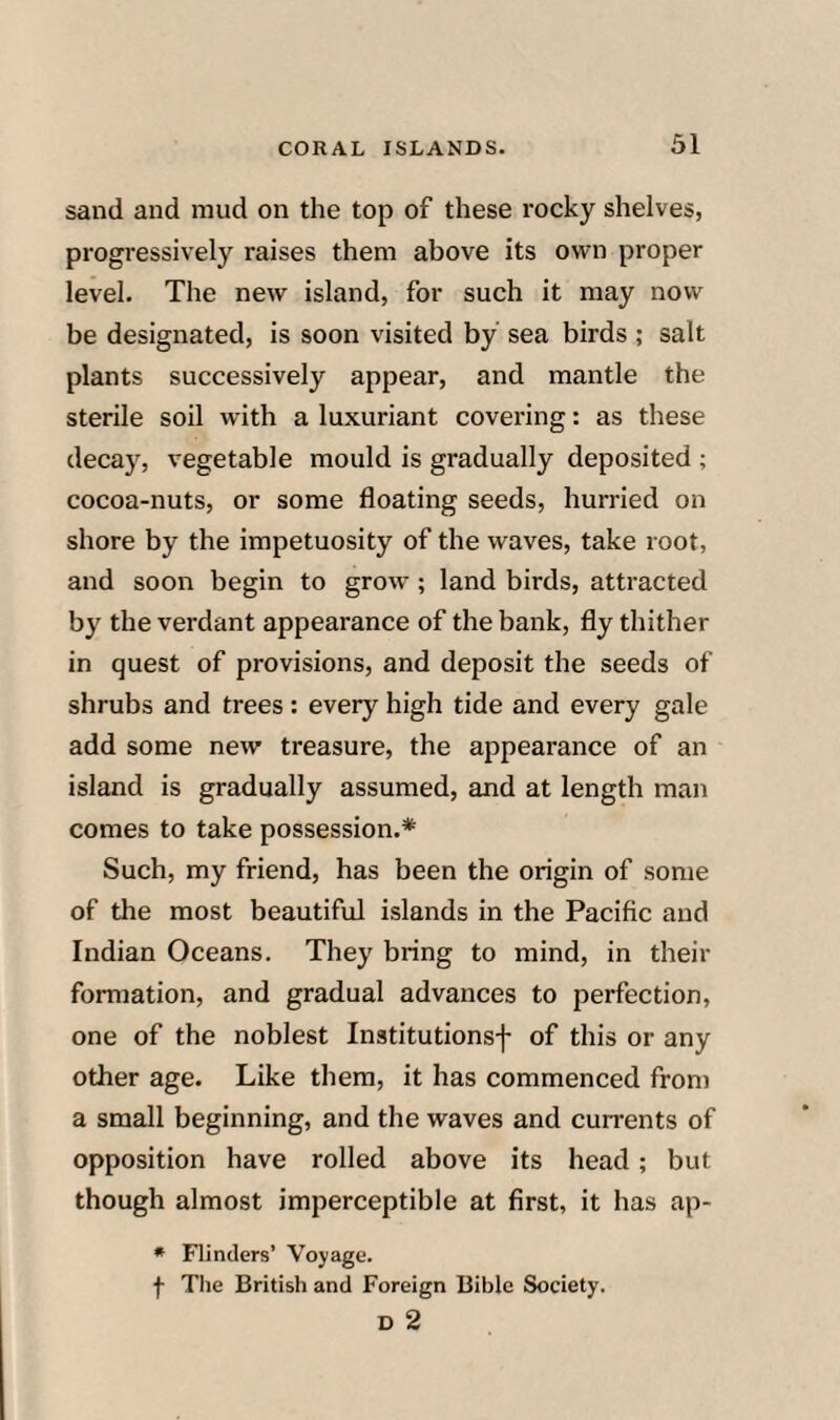 sand and mud on the top of these rocky shelves, progressively raises them above its own proper level. The new island, for such it may now be designated, is soon visited by sea birds ; salt plants successively appear, and mantle the sterile soil with a luxuriant covei’ing: as these decay, vegetable mould is gradually deposited ; cocoa-nuts, or some floating seeds, hurried on shore by the impetuosity of the waves, take root, and soon begin to grow ; land birds, attracted by the verdant appearance of the bank, fly thither in quest of provisions, and deposit the seeds of shrubs and trees: every high tide and every gale add some new treasure, the appearance of an island is gradually assumed, and at length man comes to take possession.* Such, my friend, has been the origin of some of the most beautiful islands in the Pacific and Indian Oceans. They bring to mind, in their formation, and gradual advances to perfection, one of the noblest Institutionsf of this or any other age. Like them, it has commenced from a small beginning, and the waves and currents of opposition have rolled above its head; but though almost imperceptible at first, it has ap- • Flinders’ Voyage. f Tlie British and Foreign Bible Society. D 2