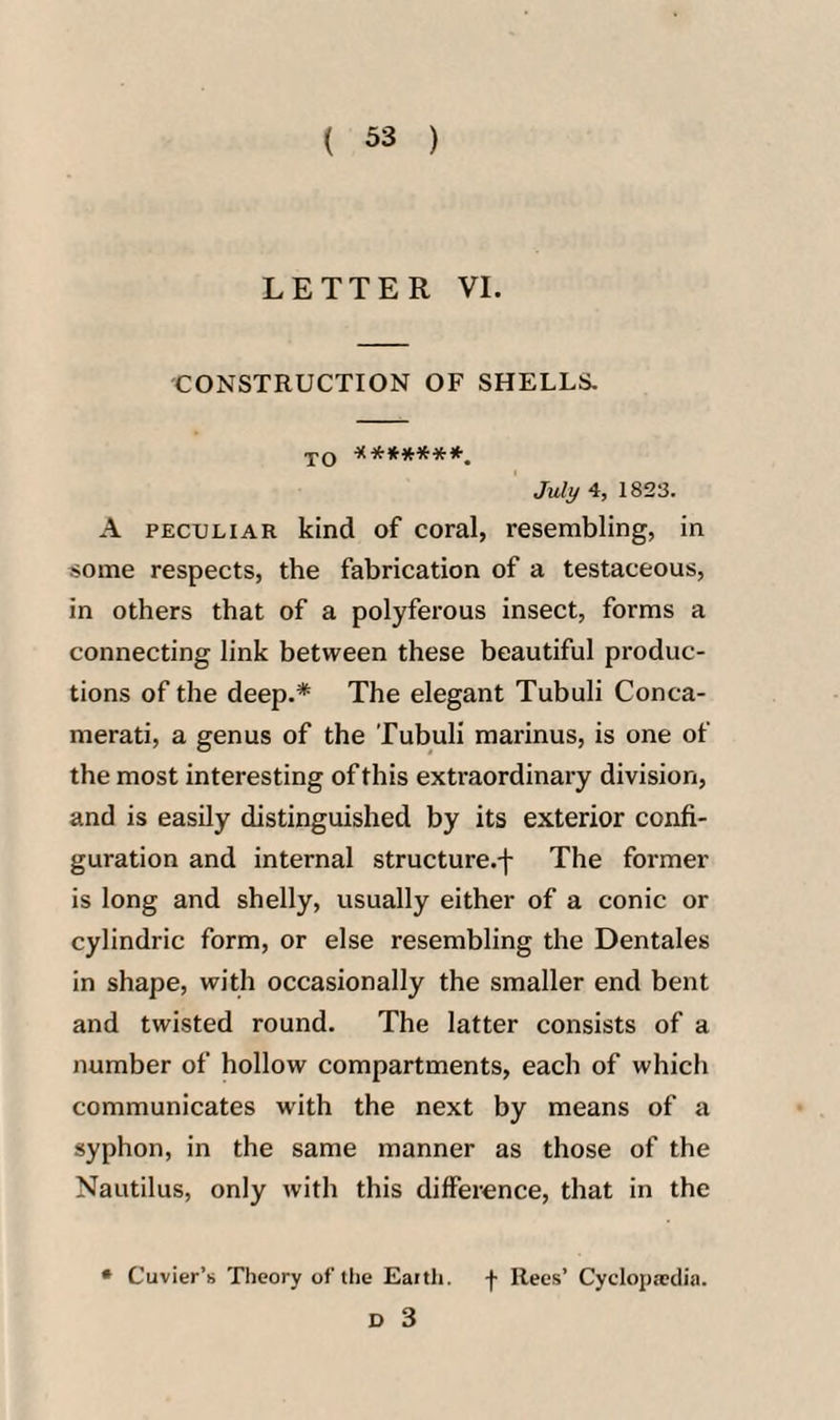LETTER VI. CONSTRUCTION OF SHELLS. TO ^(**»***-. July 4, 1823. A PECULIAR kind of coral, resembling, in some respects, the fabrication of a testaceous, in others that of a polyferous insect, forms a connecting link between these beautiful produc¬ tions of the deep.* The elegant Tubuli Conca- merati, a genus of the Tubuli marinus, is one of the most interesting of this extraordinary division, and is easily distinguished by its exterior confi¬ guration and internal structure.-)- The former is long and shelly, usually either of a conic or cylindric form, or else resembling the Dentales in shape, with occasionally the smaller end bent and twisted round. The latter consists of a number of hollow compartments, each of which communicates with the next by means of a syphon, in the same manner as those of the Nautilus, only with this difference, that in the * Cuvier’s Theory of the Eaith. f Rees’ Cyclopedia.