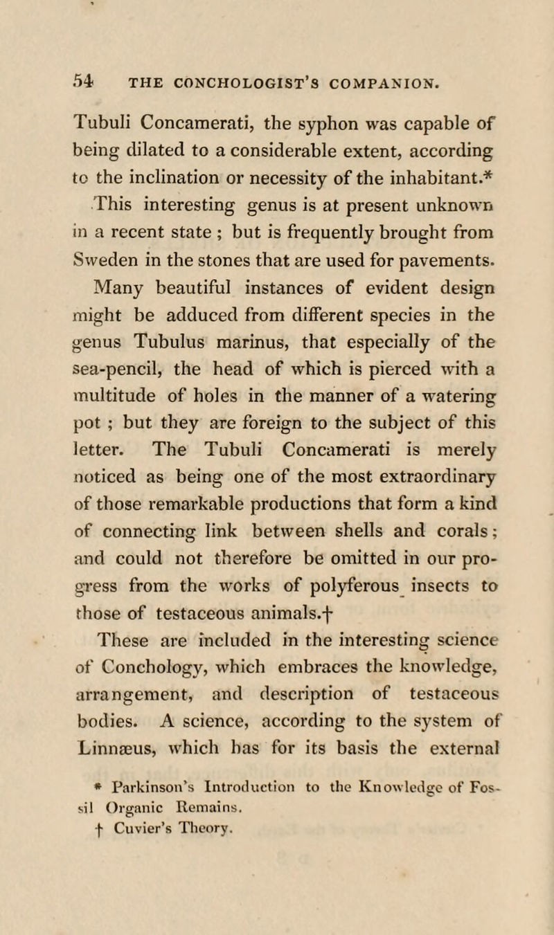 Tubuli Concamerati, the syphon was capable of being dilated to a considerable extent, according to the inclination or necessity of the inhabitant.* This interesting genus is at present unknown in a recent state ; but is frequently brought from Sweden in the stones that are used for pavements. Many beautiful instances of evident design might be adduced from different species in the genus Tubulus marinus, that especially of the sea-pencil, the head of which is pierced with a multitude of holes in the manner of a watering pot ; but they are foreign to the subject of this letter. The Tubuli Concamerati is merely noticed as being one of the most extraordinary of those remarkable productions that form a kind of connecting link between shells and corals; and could not therefore be omitted in our pro¬ gress from the works of polyferous insects to those of testaceous animals.f These are included in the interesting science of Conchology, which embraces the knowledge, arrangement, and description of testaceous bodies. A science, according to the system of Linnieus, which has for its basis the external • Parkinson’s Introduction to the Knowledge of Fos¬ sil Organic Remains, f Cuvier’s Theory.