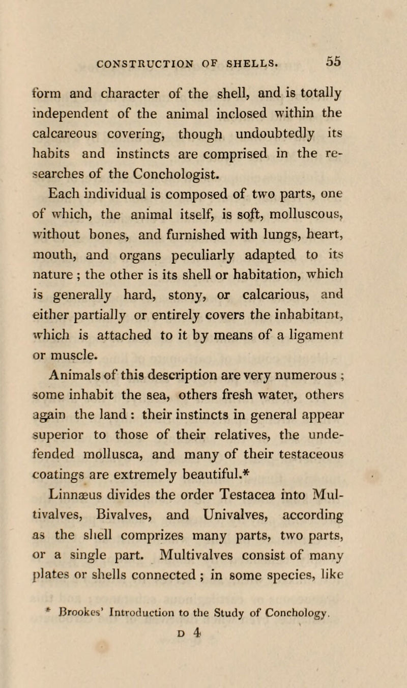 form and character of the shell, and is totally independent of the animal inclosed M’ithin the calcareous covering, though undoubtedly its habits and instincts are comprised in the re¬ searches of the Conchologist. Each individual is composed of two parts, one of which, the animal itself, is soft, molluscous, without bones, and furnished with lungs, heart, mouth, and organs peculiarly adapted to its nature ; the other is its shell or habitation, which is generally hard, stony, or calcarious, and either partially or entirely covers the inhabitant, which is attached to it by means of a ligament or muscle. Animals of this description are very numerous ; some inhabit the sea, others fresh water, others again the land : their instincts in general appear superior to those of their relatives, the unde¬ fended mollusca, and many of their testaceous coatings are extremely beautiful.* Linnaeus divides the order Testacea into Mul¬ tivalves, Bivalves, and Univalves, according as the shell comprizes many parts, two parts, or a single part. Multivalves consist of many plates or shells connected ; in some species, like Brookes’ Introduction to the Study of Conchology.