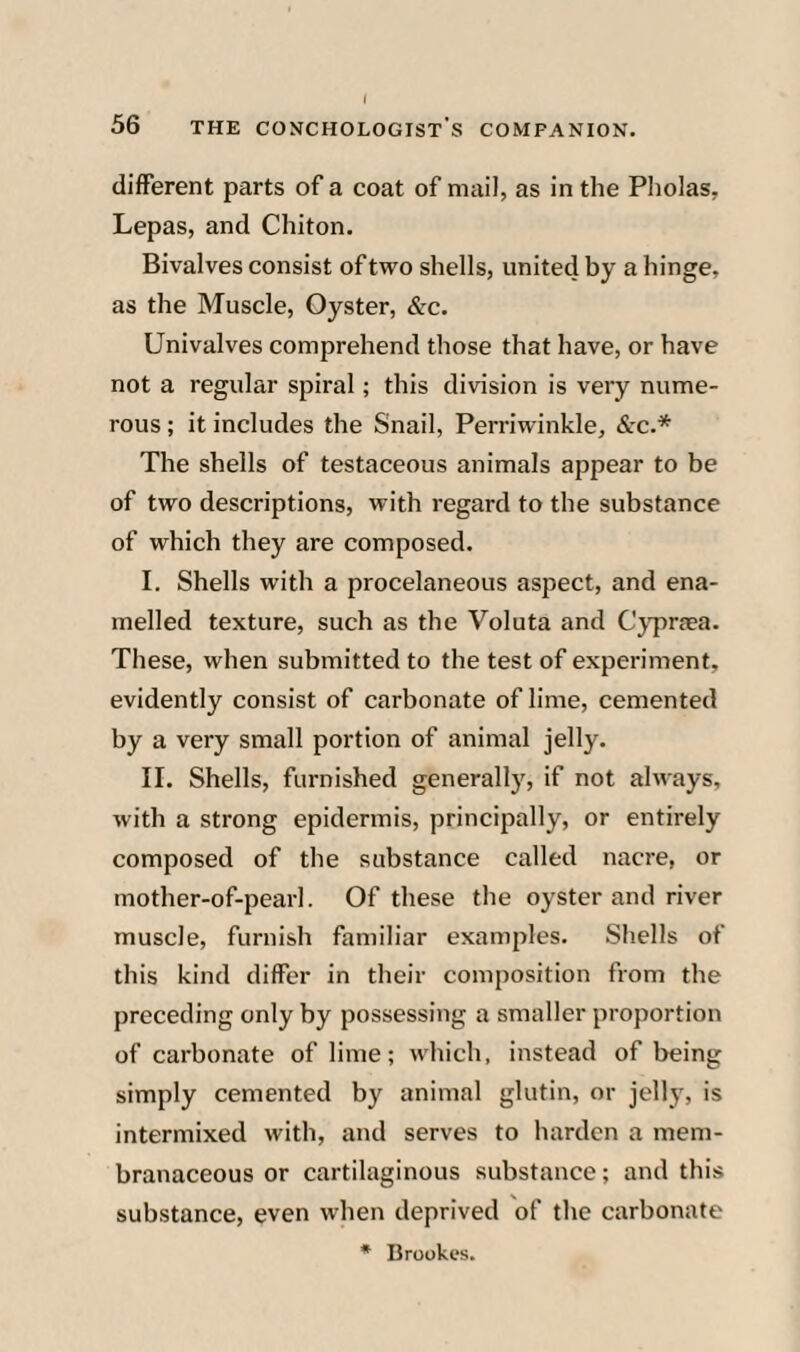 different parts of a coat of mail, as in the Pholas, Lepas, and Chiton. Bivalves consist of two shells, united by a hinge, as the Muscle, Oyster, Szc. Univalves comprehend those that have, or have not a regular spiral; this division is very nume¬ rous ; it includes the Snail, Perriwinkle, <&rc.* The shells of testaceous animals appear to be of two descriptions, with regard to the substance of which they are composed. I. Shells with a procelaneous aspect, and ena¬ melled texture, such as the Voluta and Cj'prasa. These, when submitted to the test of experiment, evidently consist of carbonate of lime, cemented by a very small portion of animal jelly. II. Shells, furnished generally, if not always, with a strong epidermis, principally, or entirely composed of the substance called nacre, or mother-of-pearl. Of these the oyster and river muscle, furnish familiar examples. Shells of this kind differ in their composition from the preceding only by possessing a smaller proportion of carbonate of lime; which, instead of being simply cemented by animal glutin, or jelly, is intermixed with, and serves to harden a mem¬ branaceous or cartilaginous substance; and this substance, even when deprived of the carbonate * Brookes.