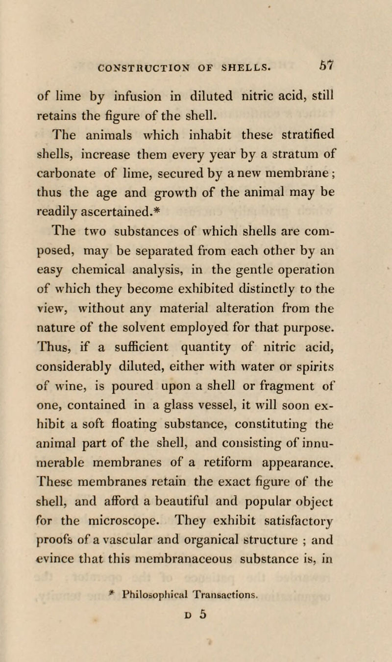 67 of lime by infusion in diluted nitric acid, still retains the figure of the shell. The animals which inhabit these stratified shells, increase them every year by a stratum of carbonate of lime, secured by a new membrane; thus the age and growth of the animal may be readily ascertained.* The two substances of which shells are com¬ posed, may be separated from each other by an easy chemical analysis, in the gentle operation of which they become exhibited distinctly to the view, without any material alteration from the nature of the solvent employed for that purpose, 'fhus, if a sufficient quantity of nitric acid, considerably diluted, either with water or spirits of wine, is poured upon a shell or fragment of one, contained in a glass vessel, it will soon ex¬ hibit a soft floating substairce, constituting the animal part of the shell, and consisting of innu¬ merable membranes of a retiform appearance. These membranes retain the exact figure of the shell, and afford a beautiful and popular object for the microscope. They exhibit satisfactory proofs of a vascular and organical structure ; and evince that this membranaceous substance is, in * Philosophical Tratibactions.
