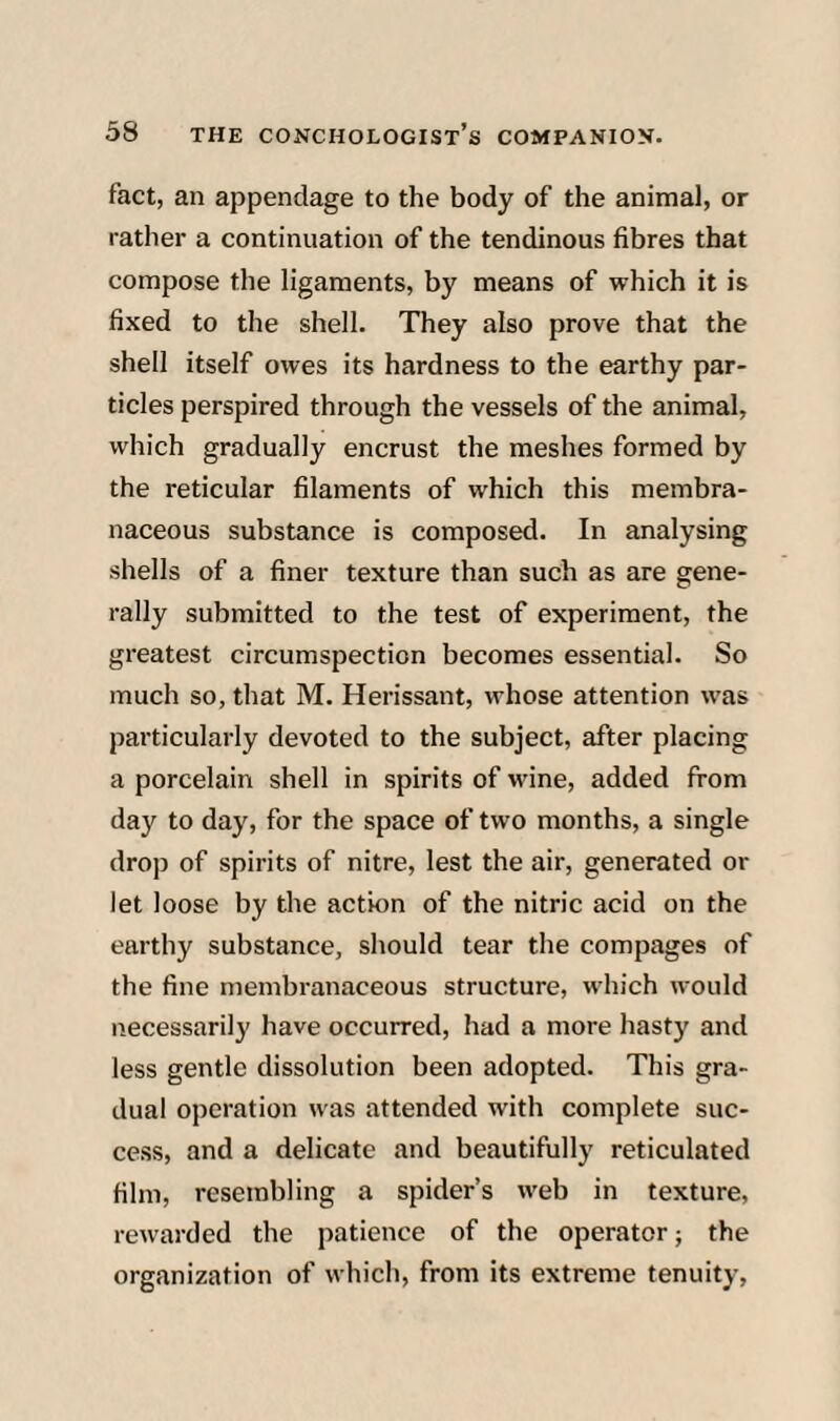 fact, an appendage to the body of the animal, or rather a continuation of the tendinous fibres that compose the ligaments, by means of which it is fixed to the shell. They also prove that the shell itself owes its hardness to the earthy par¬ ticles perspired through the vessels of the animal, which gradually encrust the meshes formed by the reticular filaments of which this membra¬ naceous substance is composed. In analysing shells of a finer texture than such as are gene¬ rally submitted to the test of experiment, the greatest circumspection becomes essential. So much so, that M. Herissant, whose attention was particularly devoted to the subject, after placing a porcelain shell in spirits of wine, added from day to day, for the space of two months, a single drop of spirits of nitre, lest the air, generated or let loose by the action of the nitric acid on the earthy substance, should tear the compages of the fine membranaceous structure, which would necessarily have occurred, had a more hasty and less gentle dissolution been adopted. This gra¬ dual operation was attended with complete suc¬ cess, and a delicate and beautifully reticulated film, resembling a spider’s web in texture, rewarded the patience of the operator; the organization of which, from its extreme tenuity,