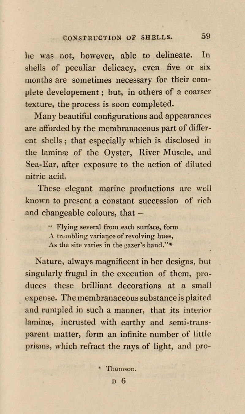 he was not, however, able to delineate. In shells of peculiar delicacy, even five or six months are sometimes necessary for their com¬ plete developement; but, in others of a coarser texture, the process is soon completed. Many beautiful configurations and appearances are afforded by the membranaceous part of differ¬ ent shells ; that especially which is disclosed in the laminae of the Oyster, River Muscle, and Sea-Ear, after exposure to the action of diluted nitric acid. These elegant marine productions are well known to present a constant succession of rich and changeable colours, that — “ Flying several from each surface, form A trembling variance of revolving hues, As the site varies in the gazer’s hand.* Nature, always magnificent in her designs, but singularly frugal in the execution of them, pro¬ duces these brilliant decorations at a small expense. The membranaceous substance is plaited and rumpled in such a manner, that its interior lamintE, incrusted with earthy and semi-trans¬ parent matter, form an infinite number of little prisms, which refract the rays of light, and pro- • Thomson.