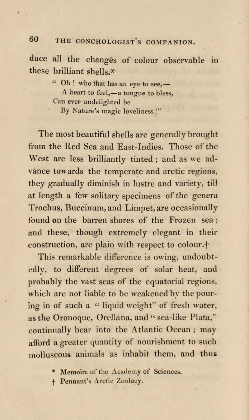 duce all the changes of colour observable in these brilliant shells.* “ Oh ! who that has an eye to see,— A heart to feel,—a tongue to bless. Can ever undelighted be By Nature’s magic loveliness!” The most beautiful shells are generally brought from the Red Sea and East-Indies. Those of the West are less brilliantly tinted ; and as we ad¬ vance towards the temperate and arctic regions, they gradually diminish in lustre and variety, till at length a few solitary specimens of the genera Trochus, Buccinum, and Limpet, are occasionally found on the barren shores of the Frozen sea; and these, though extremely elegant in their construction, are plain with respect to colour.f This remarkable difference is owing, undoubt¬ edly, to different degrees of solar heat, and probably the vast seas of the equatorial regions, which are not liable to be weakened by the pour¬ ing in of such a “ liquid weight” of fresh water, as the Oronoque, Orellana, and “ sea-like Plata,” continually bear into the Atlantic Ocean ; may afford a greater quantity of nourishment to such molluscous animals as inhabit them, and thus * Memoirs of tlic Academy of Sciences, f Pennant’s Arctic Zoolony.